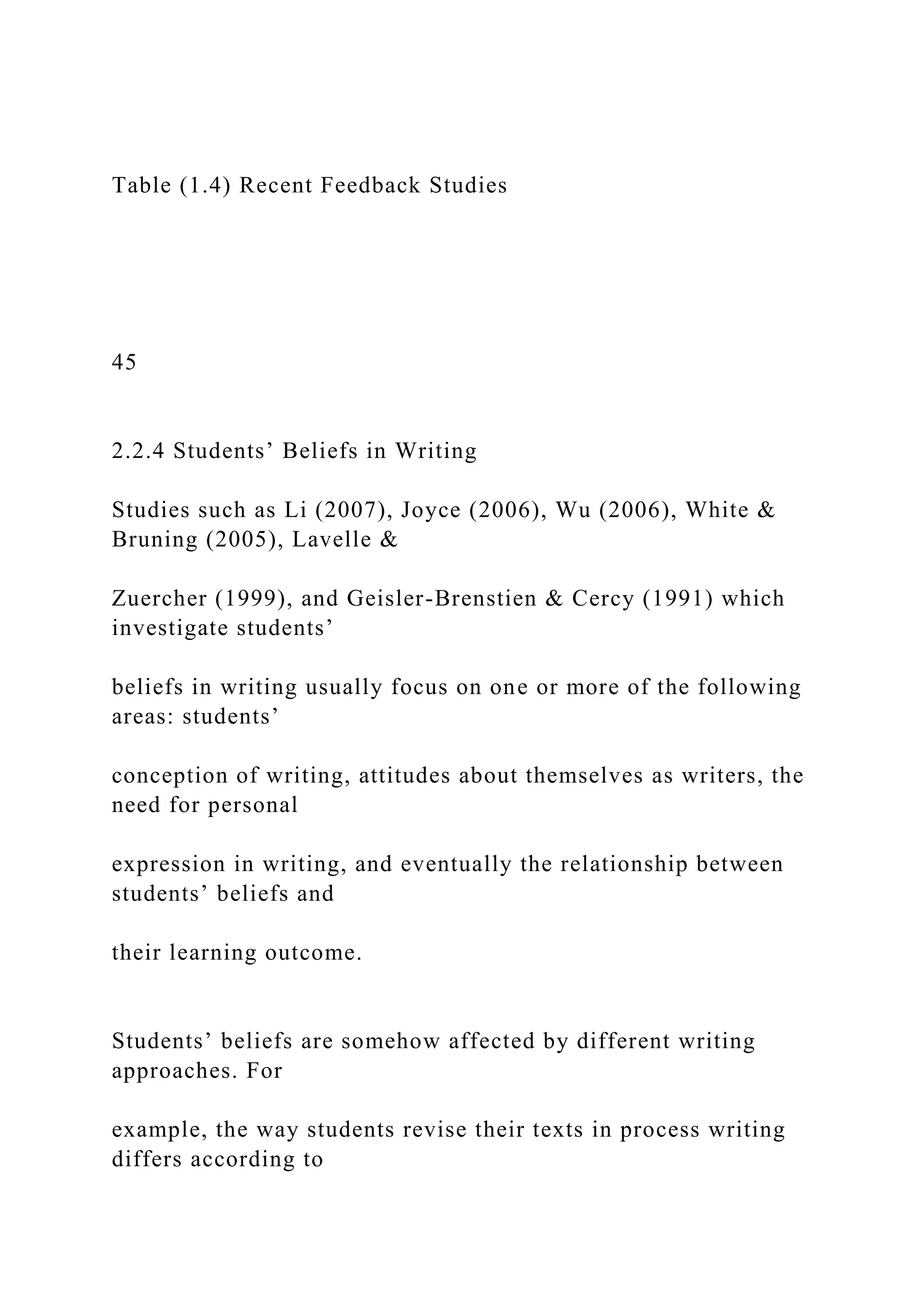 Table (1.4) Recent Feedback Studies
45
2.2.4 Students’ Beliefs in Writing
Studies such as Li (2007), Joyce (2006), Wu (2006), White &
Bruning (2005), Lavelle &
Zuercher (1999), and Geisler-Brenstien & Cercy (1991) which
investigate students’
beliefs in writing usually focus on one or more of the following
areas: students’
conception of writing, attitudes about themselves as writers, the
need for personal
expression in writing, and eventually the relationship between
students’ beliefs and
their learning outcome.
Students’ beliefs are somehow affected by different writing
approaches. For
example, the way students revise their texts in process writing
differs according to
 