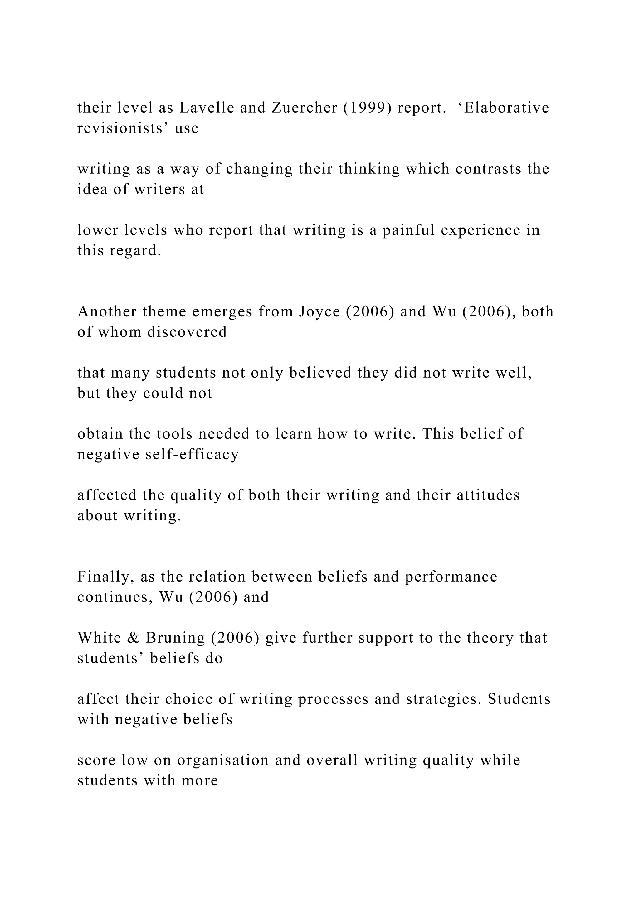 their level as Lavelle and Zuercher (1999) report. ‘Elaborative
revisionists’ use
writing as a way of changing their thinking which contrasts the
idea of writers at
lower levels who report that writing is a painful experience in
this regard.
Another theme emerges from Joyce (2006) and Wu (2006), both
of whom discovered
that many students not only believed they did not write well,
but they could not
obtain the tools needed to learn how to write. This belief of
negative self-efficacy
affected the quality of both their writing and their attitudes
about writing.
Finally, as the relation between beliefs and performance
continues, Wu (2006) and
White & Bruning (2006) give further support to the theory that
students’ beliefs do
affect their choice of writing processes and strategies. Students
with negative beliefs
score low on organisation and overall writing quality while
students with more
 