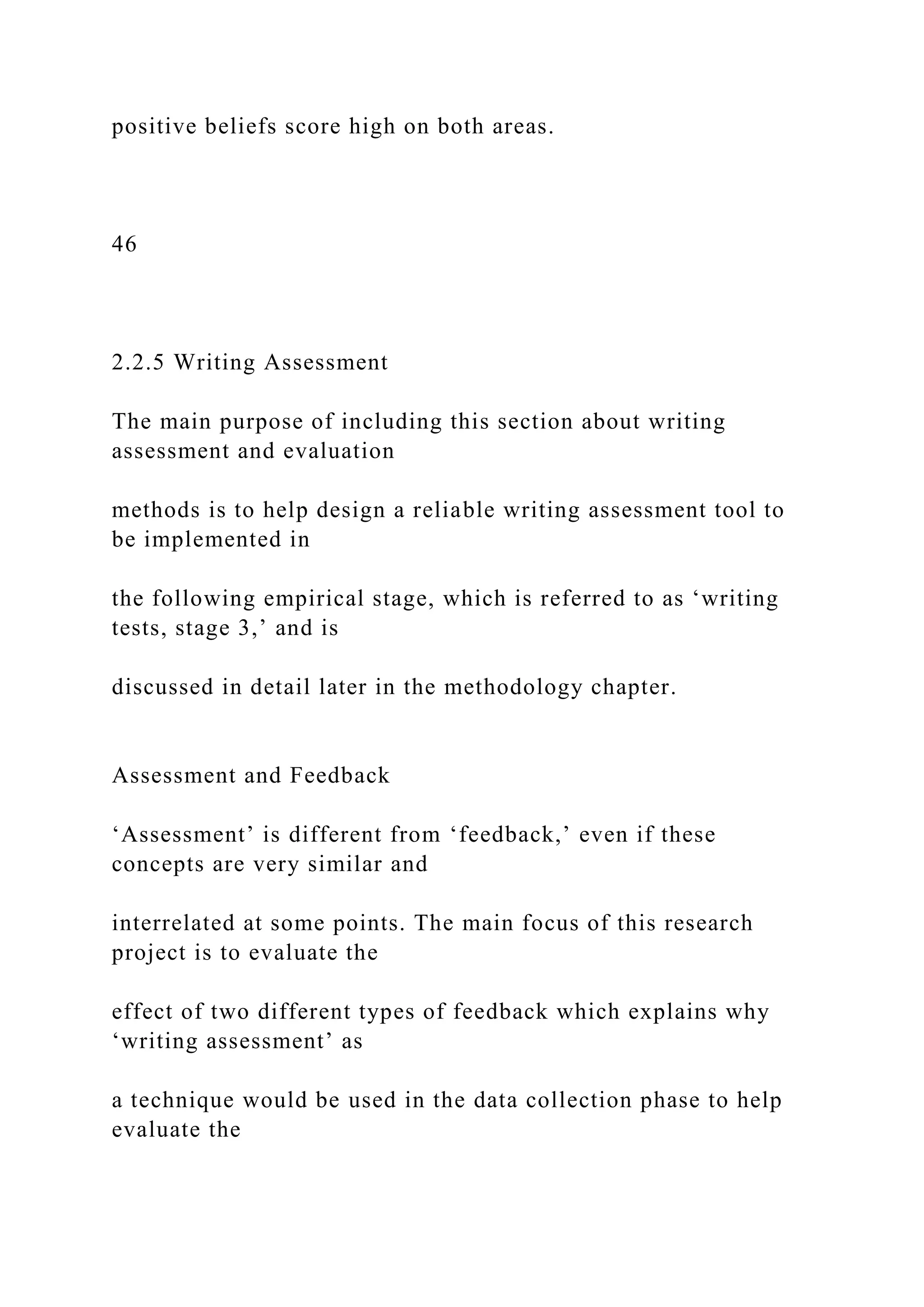 positive beliefs score high on both areas.
46
2.2.5 Writing Assessment
The main purpose of including this section about writing
assessment and evaluation
methods is to help design a reliable writing assessment tool to
be implemented in
the following empirical stage, which is referred to as ‘writing
tests, stage 3,’ and is
discussed in detail later in the methodology chapter.
Assessment and Feedback
‘Assessment’ is different from ‘feedback,’ even if these
concepts are very similar and
interrelated at some points. The main focus of this research
project is to evaluate the
effect of two different types of feedback which explains why
‘writing assessment’ as
a technique would be used in the data collection phase to help
evaluate the
 