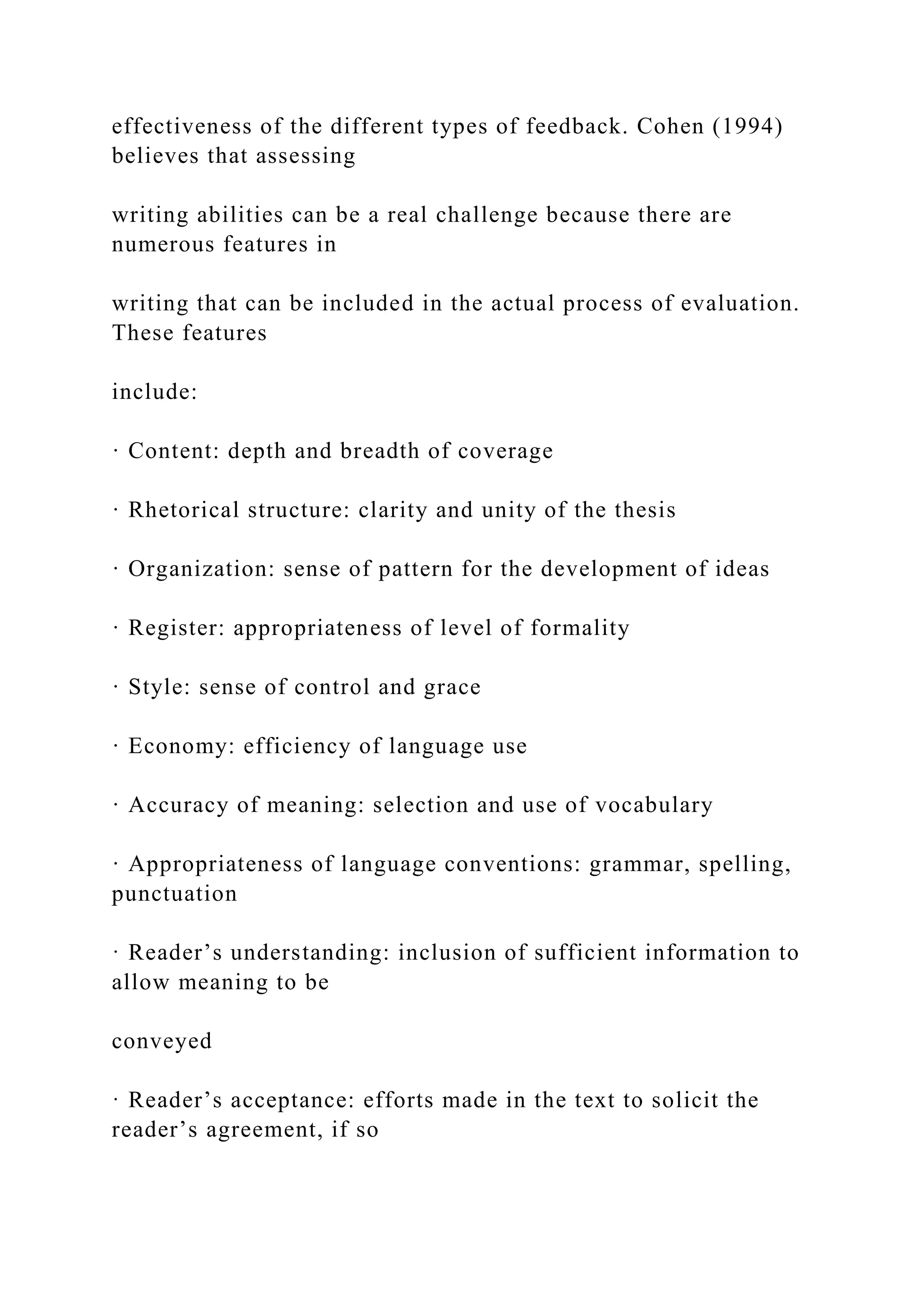 effectiveness of the different types of feedback. Cohen (1994)
believes that assessing
writing abilities can be a real challenge because there are
numerous features in
writing that can be included in the actual process of evaluation.
These features
include:
· Content: depth and breadth of coverage
· Rhetorical structure: clarity and unity of the thesis
· Organization: sense of pattern for the development of ideas
· Register: appropriateness of level of formality
· Style: sense of control and grace
· Economy: efficiency of language use
· Accuracy of meaning: selection and use of vocabulary
· Appropriateness of language conventions: grammar, spelling,
punctuation
· Reader’s understanding: inclusion of sufficient information to
allow meaning to be
conveyed
· Reader’s acceptance: efforts made in the text to solicit the
reader’s agreement, if so
 