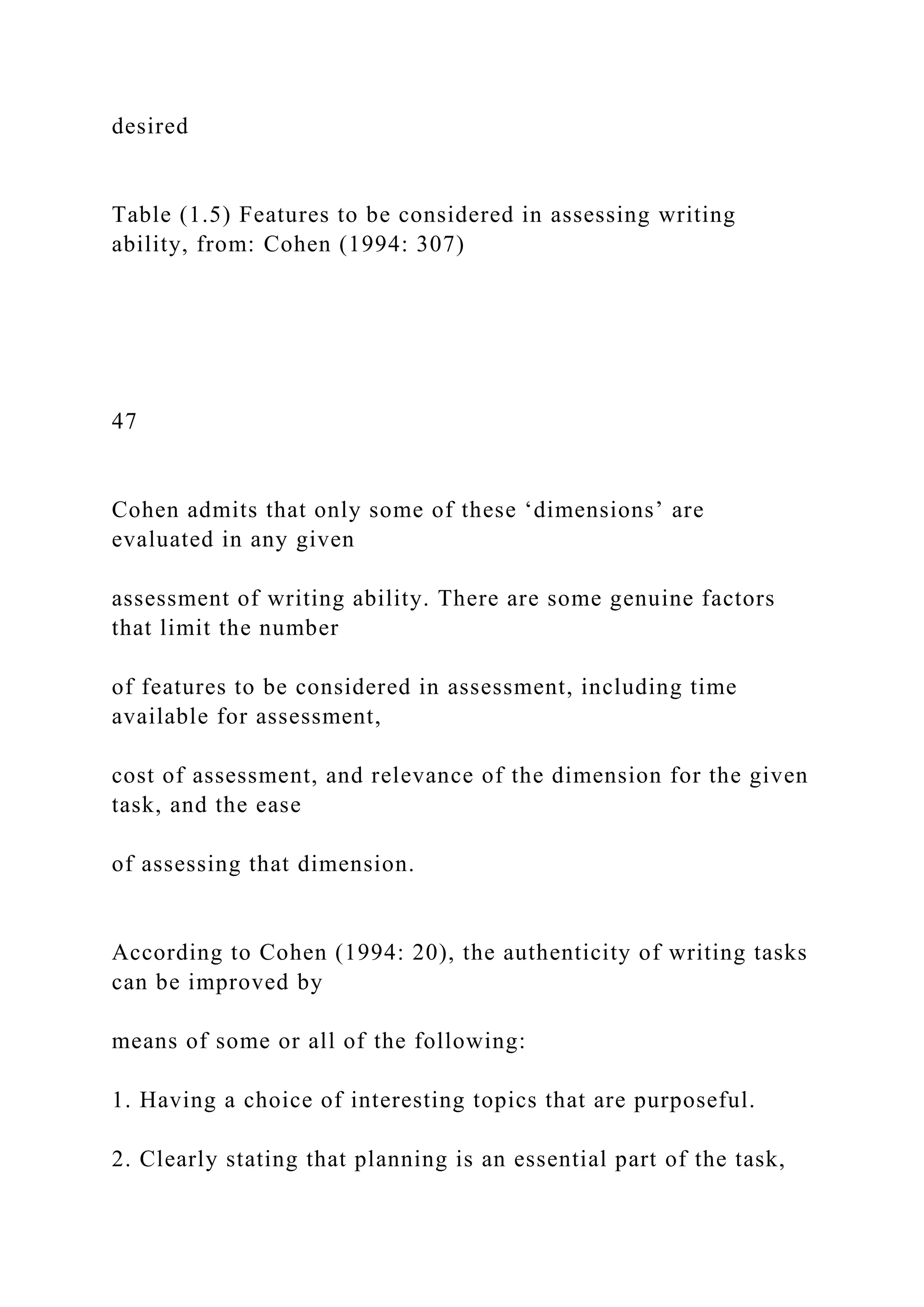 desired
Table (1.5) Features to be considered in assessing writing
ability, from: Cohen (1994: 307)
47
Cohen admits that only some of these ‘dimensions’ are
evaluated in any given
assessment of writing ability. There are some genuine factors
that limit the number
of features to be considered in assessment, including time
available for assessment,
cost of assessment, and relevance of the dimension for the given
task, and the ease
of assessing that dimension.
According to Cohen (1994: 20), the authenticity of writing tasks
can be improved by
means of some or all of the following:
1. Having a choice of interesting topics that are purposeful.
2. Clearly stating that planning is an essential part of the task,
 