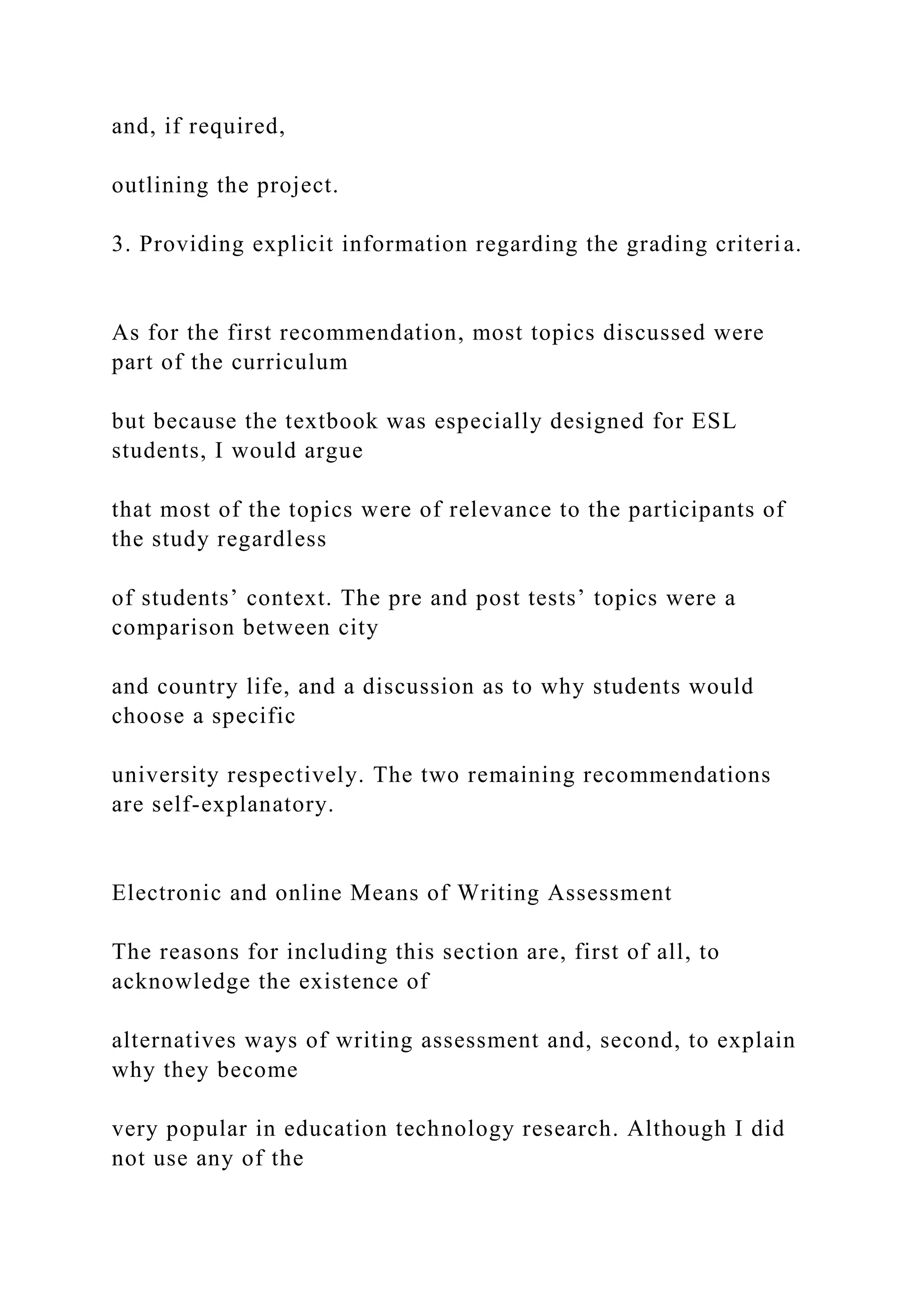 and, if required,
outlining the project.
3. Providing explicit information regarding the grading criteria.
As for the first recommendation, most topics discussed were
part of the curriculum
but because the textbook was especially designed for ESL
students, I would argue
that most of the topics were of relevance to the participants of
the study regardless
of students’ context. The pre and post tests’ topics were a
comparison between city
and country life, and a discussion as to why students would
choose a specific
university respectively. The two remaining recommendations
are self-explanatory.
Electronic and online Means of Writing Assessment
The reasons for including this section are, first of all, to
acknowledge the existence of
alternatives ways of writing assessment and, second, to explain
why they become
very popular in education technology research. Although I did
not use any of the
 