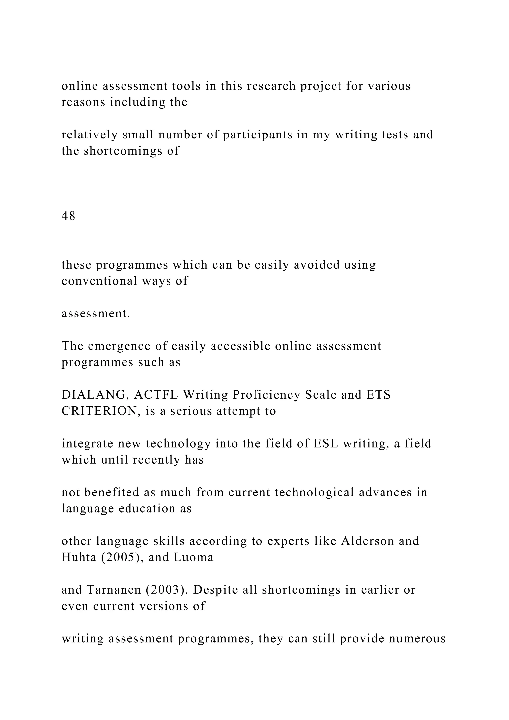 online assessment tools in this research project for various
reasons including the
relatively small number of participants in my writing tests and
the shortcomings of
48
these programmes which can be easily avoided using
conventional ways of
assessment.
The emergence of easily accessible online assessment
programmes such as
DIALANG, ACTFL Writing Proficiency Scale and ETS
CRITERION, is a serious attempt to
integrate new technology into the field of ESL writing, a field
which until recently has
not benefited as much from current technological advances in
language education as
other language skills according to experts like Alderson and
Huhta (2005), and Luoma
and Tarnanen (2003). Despite all shortcomings in earlier or
even current versions of
writing assessment programmes, they can still provide numerous
 