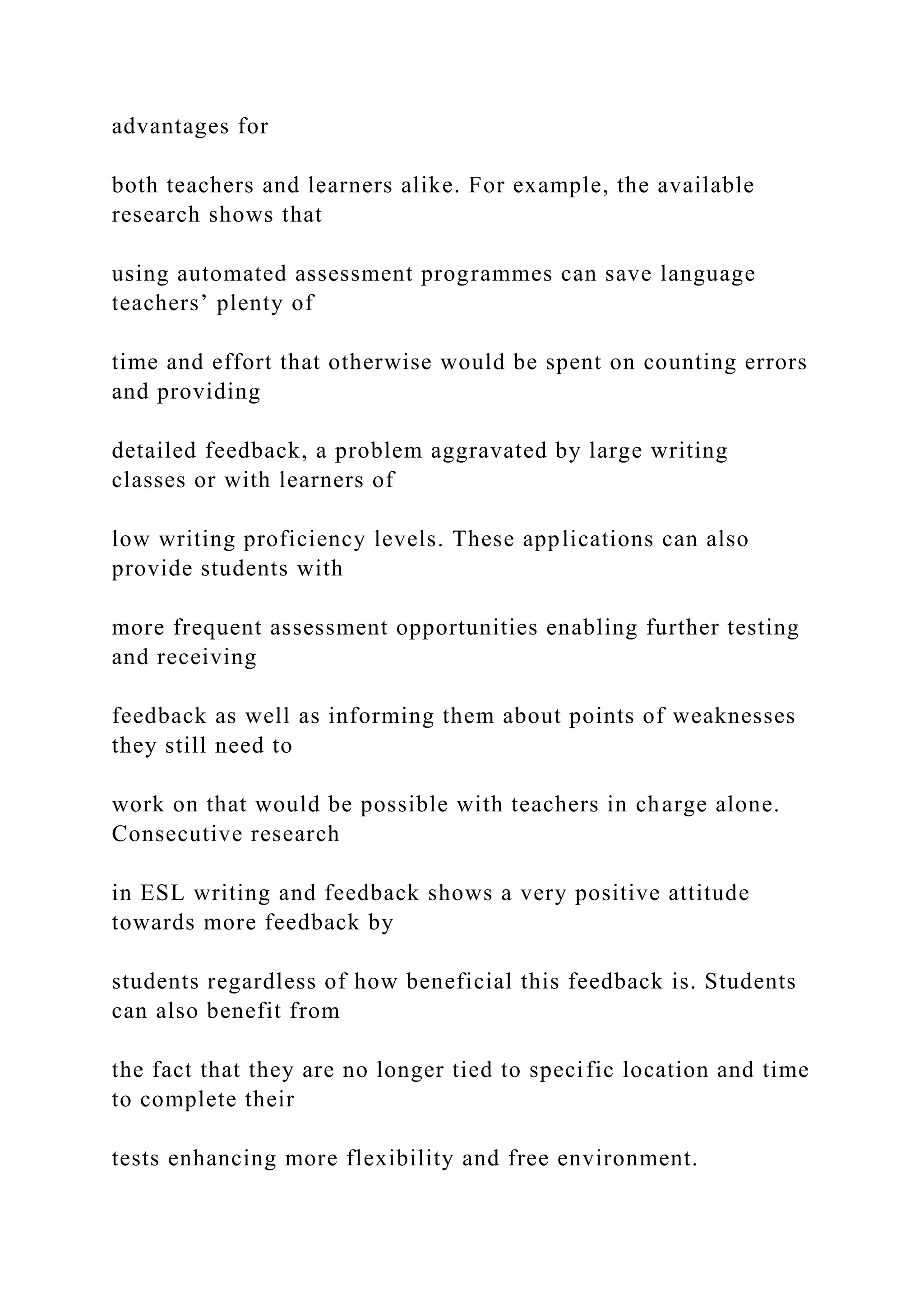 advantages for
both teachers and learners alike. For example, the available
research shows that
using automated assessment programmes can save language
teachers’ plenty of
time and effort that otherwise would be spent on counting errors
and providing
detailed feedback, a problem aggravated by large writing
classes or with learners of
low writing proficiency levels. These applications can also
provide students with
more frequent assessment opportunities enabling further testing
and receiving
feedback as well as informing them about points of weaknesses
they still need to
work on that would be possible with teachers in charge alone.
Consecutive research
in ESL writing and feedback shows a very positive attitude
towards more feedback by
students regardless of how beneficial this feedback is. Students
can also benefit from
the fact that they are no longer tied to specific location and time
to complete their
tests enhancing more flexibility and free environment.
 