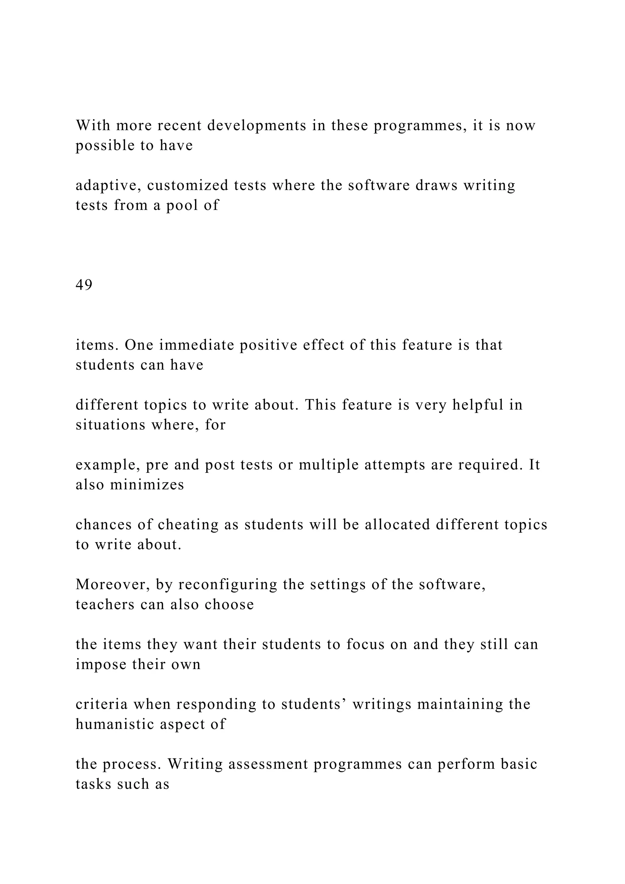With more recent developments in these programmes, it is now
possible to have
adaptive, customized tests where the software draws writing
tests from a pool of
49
items. One immediate positive effect of this feature is that
students can have
different topics to write about. This feature is very helpful in
situations where, for
example, pre and post tests or multiple attempts are required. It
also minimizes
chances of cheating as students will be allocated different topics
to write about.
Moreover, by reconfiguring the settings of the software,
teachers can also choose
the items they want their students to focus on and they still can
impose their own
criteria when responding to students’ writings maintaining the
humanistic aspect of
the process. Writing assessment programmes can perform basic
tasks such as
 