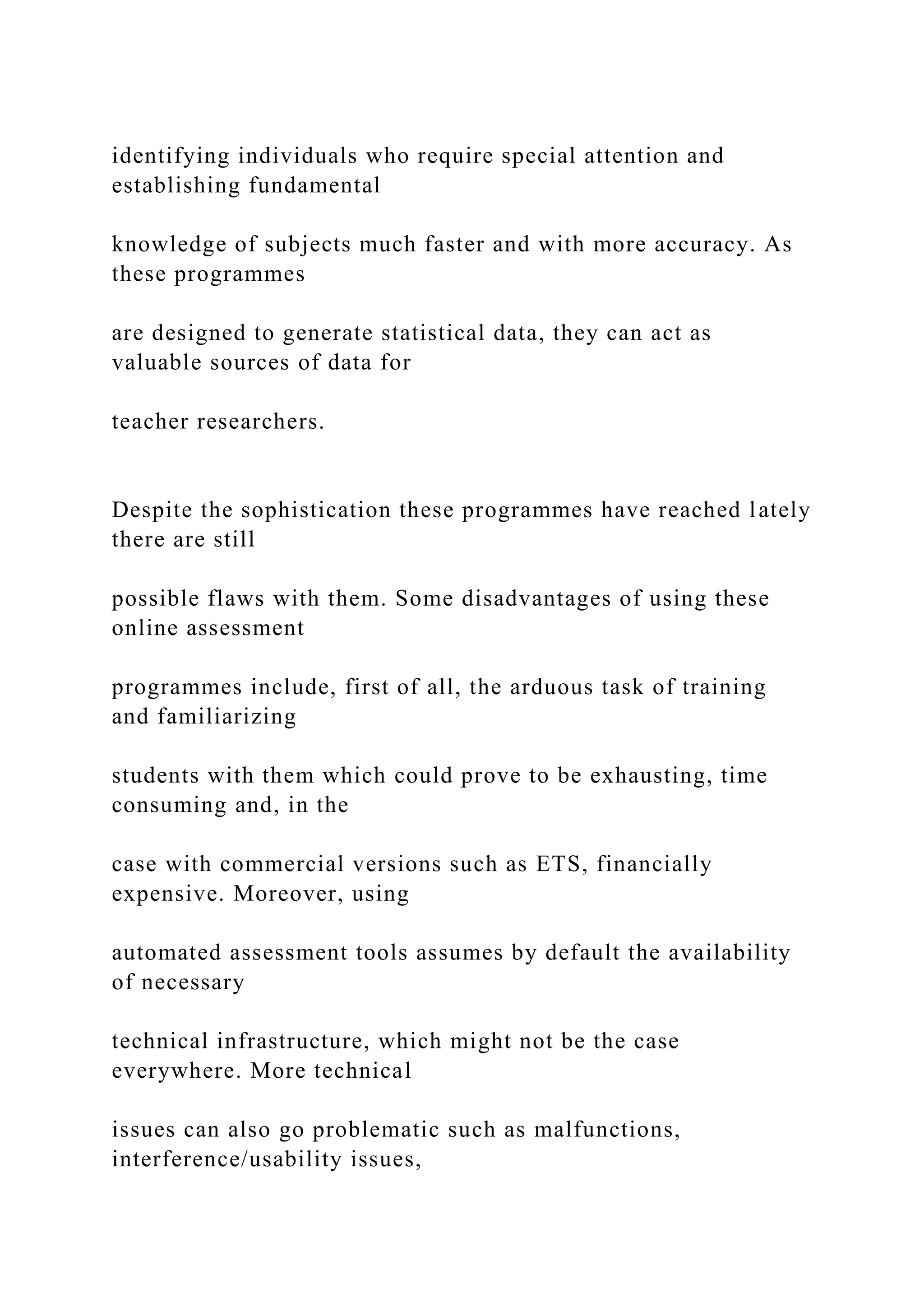 identifying individuals who require special attention and
establishing fundamental
knowledge of subjects much faster and with more accuracy. As
these programmes
are designed to generate statistical data, they can act as
valuable sources of data for
teacher researchers.
Despite the sophistication these programmes have reached lately
there are still
possible flaws with them. Some disadvantages of using these
online assessment
programmes include, first of all, the arduous task of training
and familiarizing
students with them which could prove to be exhausting, time
consuming and, in the
case with commercial versions such as ETS, financially
expensive. Moreover, using
automated assessment tools assumes by default the availability
of necessary
technical infrastructure, which might not be the case
everywhere. More technical
issues can also go problematic such as malfunctions,
interference/usability issues,
 