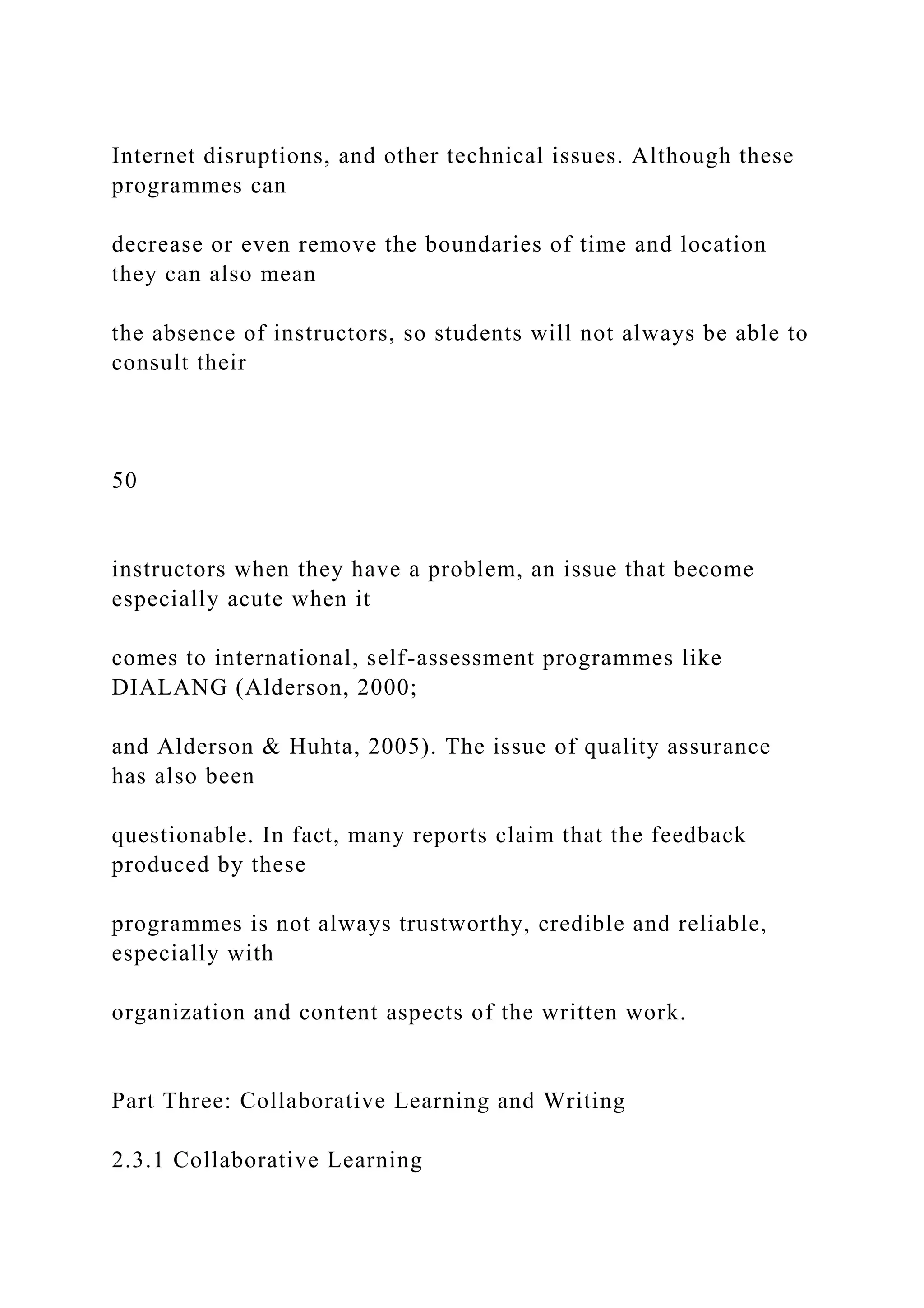 Internet disruptions, and other technical issues. Although these
programmes can
decrease or even remove the boundaries of time and location
they can also mean
the absence of instructors, so students will not always be able to
consult their
50
instructors when they have a problem, an issue that become
especially acute when it
comes to international, self-assessment programmes like
DIALANG (Alderson, 2000;
and Alderson & Huhta, 2005). The issue of quality assurance
has also been
questionable. In fact, many reports claim that the feedback
produced by these
programmes is not always trustworthy, credible and reliable,
especially with
organization and content aspects of the written work.
Part Three: Collaborative Learning and Writing
2.3.1 Collaborative Learning
 