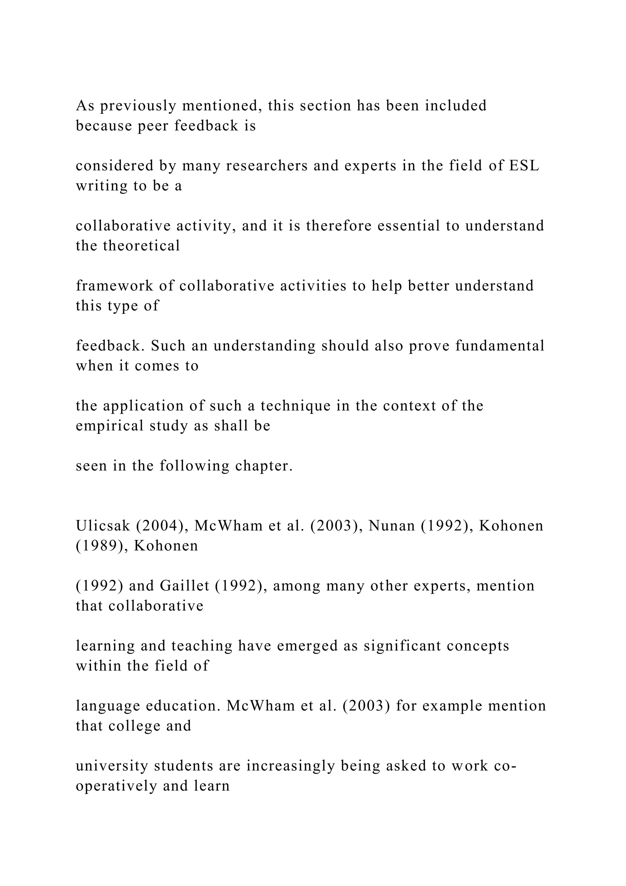 As previously mentioned, this section has been included
because peer feedback is
considered by many researchers and experts in the field of ESL
writing to be a
collaborative activity, and it is therefore essential to understand
the theoretical
framework of collaborative activities to help better understand
this type of
feedback. Such an understanding should also prove fundamental
when it comes to
the application of such a technique in the context of the
empirical study as shall be
seen in the following chapter.
Ulicsak (2004), McWham et al. (2003), Nunan (1992), Kohonen
(1989), Kohonen
(1992) and Gaillet (1992), among many other experts, mention
that collaborative
learning and teaching have emerged as significant concepts
within the field of
language education. McWham et al. (2003) for example mention
that college and
university students are increasingly being asked to work co-
operatively and learn
 