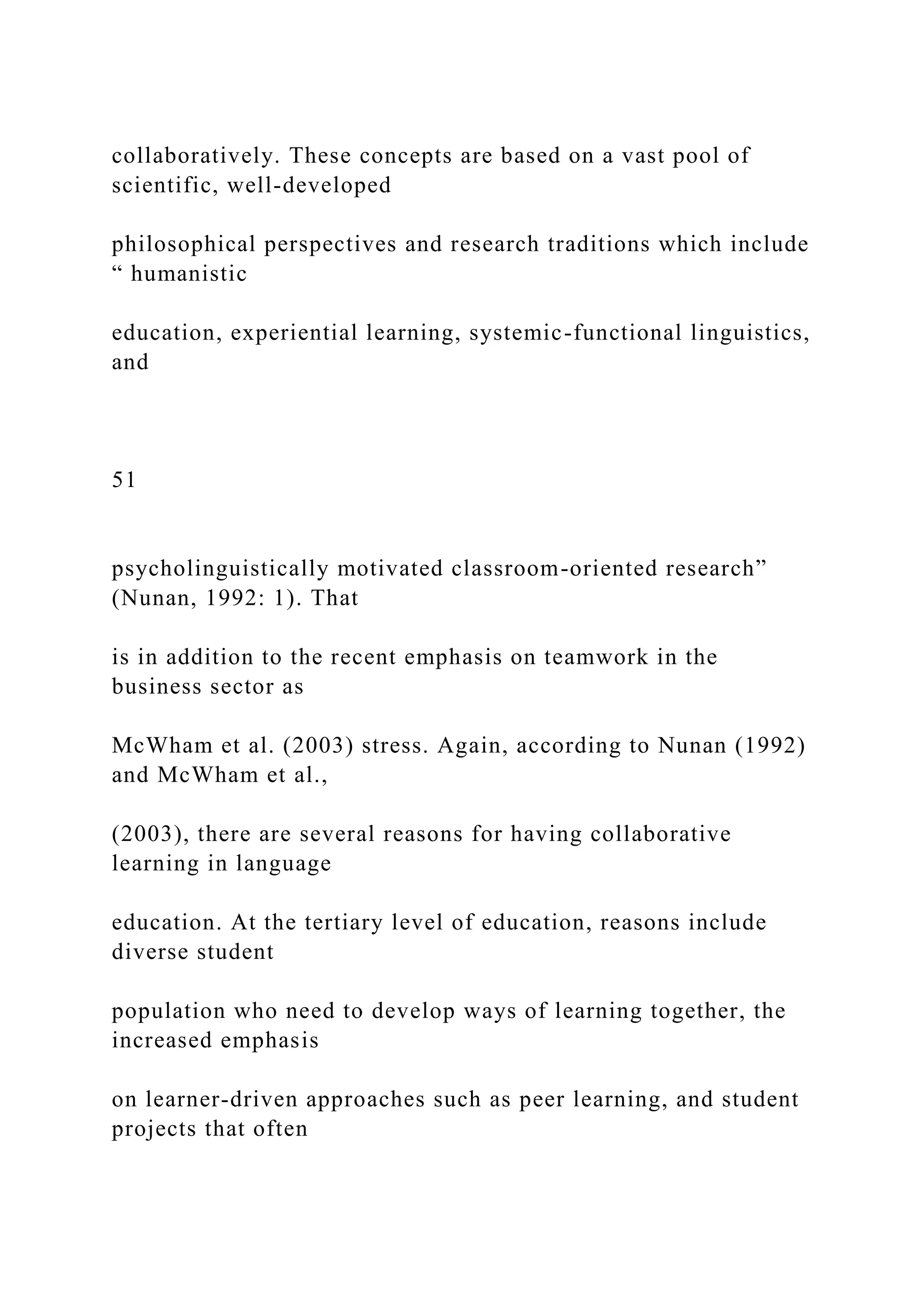 collaboratively. These concepts are based on a vast pool of
scientific, well-developed
philosophical perspectives and research traditions which include
“ humanistic
education, experiential learning, systemic-functional linguistics,
and
51
psycholinguistically motivated classroom-oriented research”
(Nunan, 1992: 1). That
is in addition to the recent emphasis on teamwork in the
business sector as
McWham et al. (2003) stress. Again, according to Nunan (1992)
and McWham et al.,
(2003), there are several reasons for having collaborative
learning in language
education. At the tertiary level of education, reasons include
diverse student
population who need to develop ways of learning together, the
increased emphasis
on learner-driven approaches such as peer learning, and student
projects that often
 