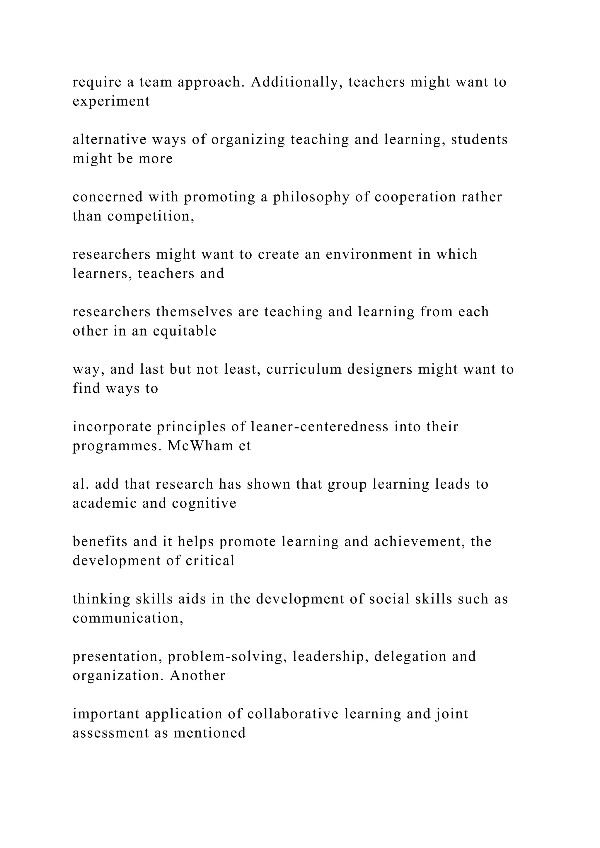 require a team approach. Additionally, teachers might want to
experiment
alternative ways of organizing teaching and learning, students
might be more
concerned with promoting a philosophy of cooperation rather
than competition,
researchers might want to create an environment in which
learners, teachers and
researchers themselves are teaching and learning from each
other in an equitable
way, and last but not least, curriculum designers might want to
find ways to
incorporate principles of leaner-centeredness into their
programmes. McWham et
al. add that research has shown that group learning leads to
academic and cognitive
benefits and it helps promote learning and achievement, the
development of critical
thinking skills aids in the development of social skills such as
communication,
presentation, problem-solving, leadership, delegation and
organization. Another
important application of collaborative learning and joint
assessment as mentioned
 