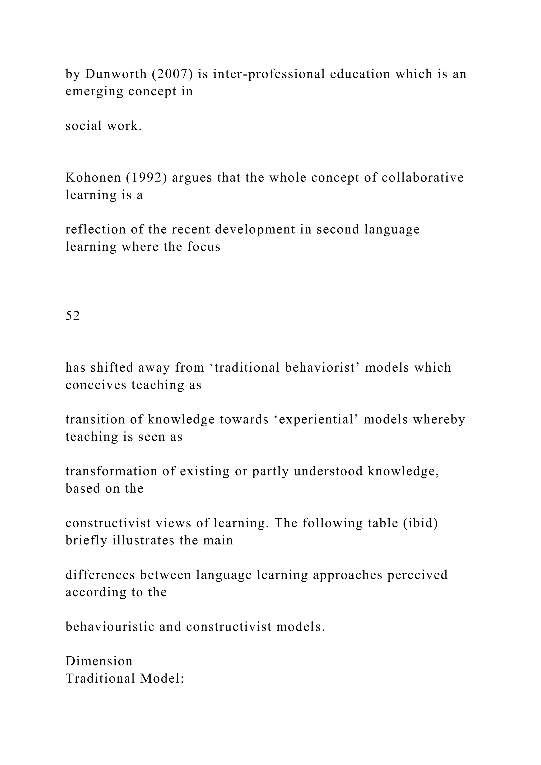 by Dunworth (2007) is inter-professional education which is an
emerging concept in
social work.
Kohonen (1992) argues that the whole concept of collaborative
learning is a
reflection of the recent development in second language
learning where the focus
52
has shifted away from ‘traditional behaviorist’ models which
conceives teaching as
transition of knowledge towards ‘experiential’ models whereby
teaching is seen as
transformation of existing or partly understood knowledge,
based on the
constructivist views of learning. The following table (ibid)
briefly illustrates the main
differences between language learning approaches perceived
according to the
behaviouristic and constructivist models.
Dimension
Traditional Model:
 