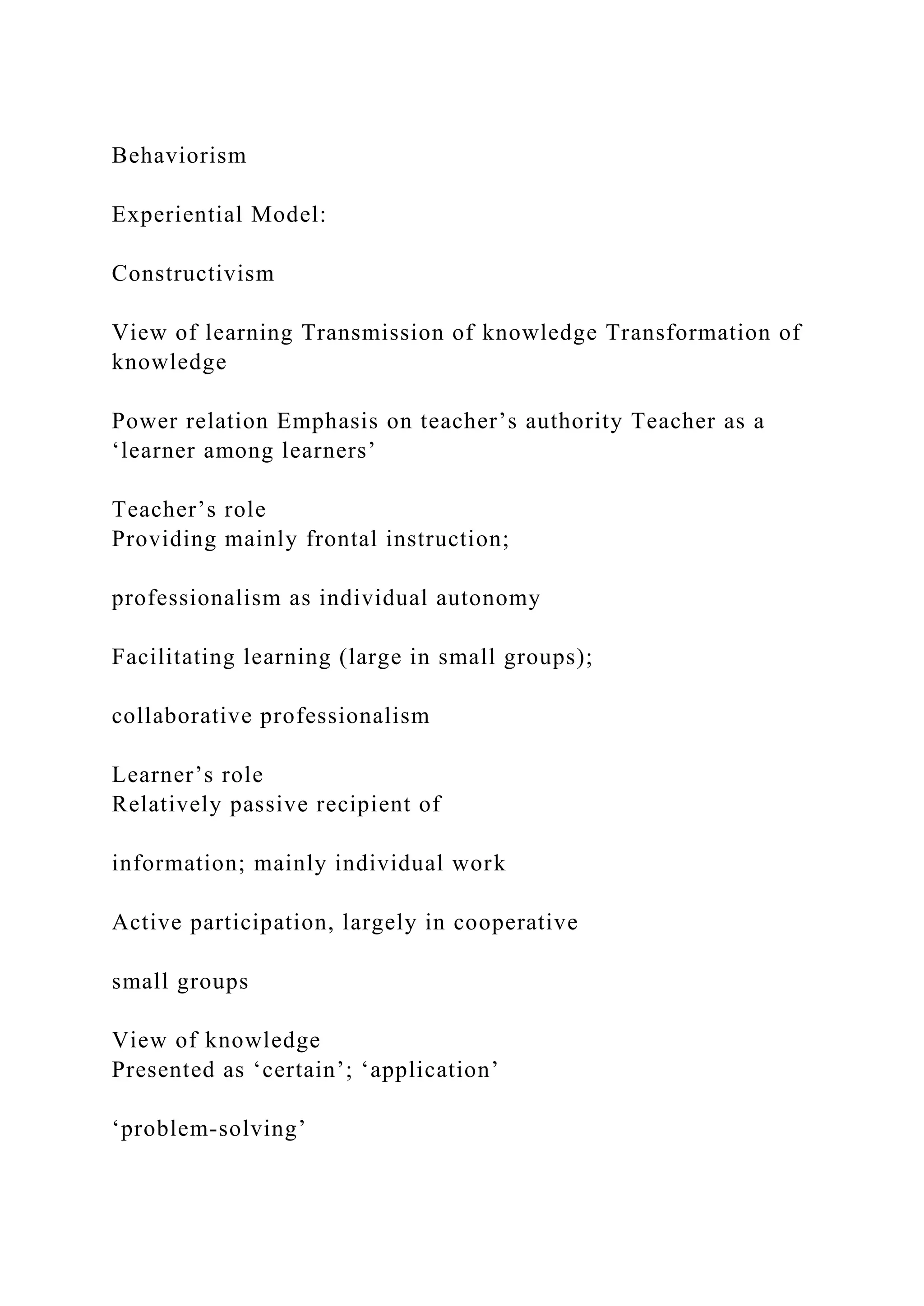 Behaviorism
Experiential Model:
Constructivism
View of learning Transmission of knowledge Transformation of
knowledge
Power relation Emphasis on teacher’s authority Teacher as a
‘learner among learners’
Teacher’s role
Providing mainly frontal instruction;
professionalism as individual autonomy
Facilitating learning (large in small groups);
collaborative professionalism
Learner’s role
Relatively passive recipient of
information; mainly individual work
Active participation, largely in cooperative
small groups
View of knowledge
Presented as ‘certain’; ‘application’
‘problem-solving’
 
