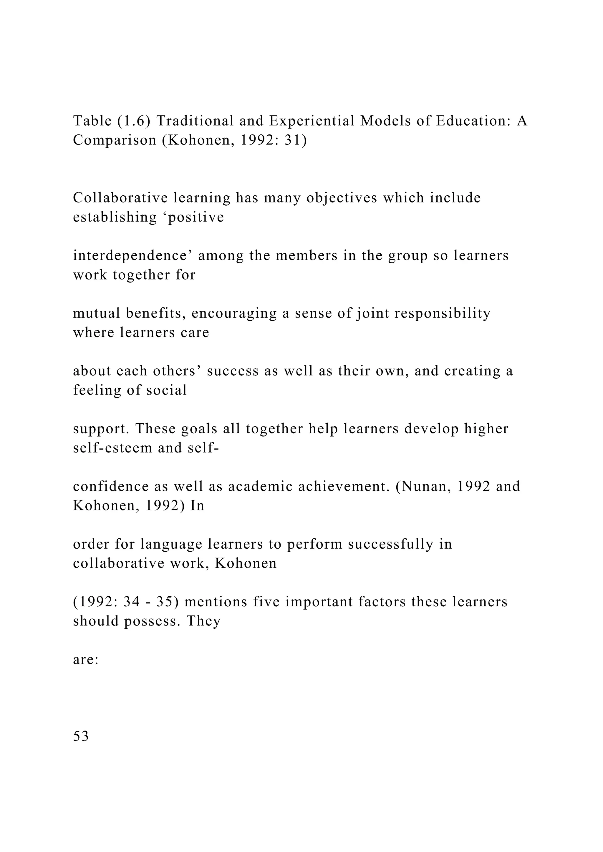 Table (1.6) Traditional and Experiential Models of Education: A
Comparison (Kohonen, 1992: 31)
Collaborative learning has many objectives which include
establishing ‘positive
interdependence’ among the members in the group so learners
work together for
mutual benefits, encouraging a sense of joint responsibility
where learners care
about each others’ success as well as their own, and creating a
feeling of social
support. These goals all together help learners develop higher
self-esteem and self-
confidence as well as academic achievement. (Nunan, 1992 and
Kohonen, 1992) In
order for language learners to perform successfully in
collaborative work, Kohonen
(1992: 34 - 35) mentions five important factors these learners
should possess. They
are:
53
 