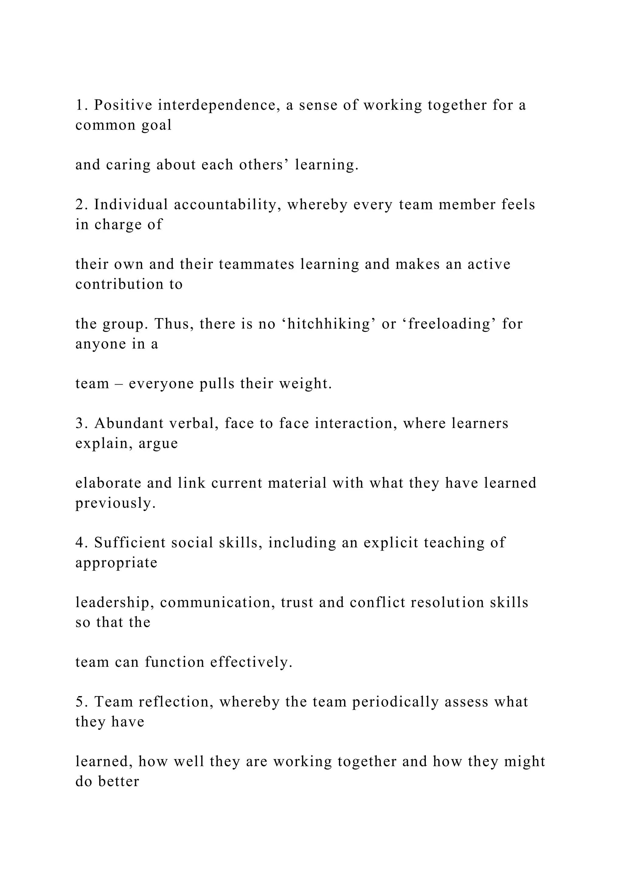 1. Positive interdependence, a sense of working together for a
common goal
and caring about each others’ learning.
2. Individual accountability, whereby every team member feels
in charge of
their own and their teammates learning and makes an active
contribution to
the group. Thus, there is no ‘hitchhiking’ or ‘freeloading’ for
anyone in a
team – everyone pulls their weight.
3. Abundant verbal, face to face interaction, where learners
explain, argue
elaborate and link current material with what they have learned
previously.
4. Sufficient social skills, including an explicit teaching of
appropriate
leadership, communication, trust and conflict resolution skills
so that the
team can function effectively.
5. Team reflection, whereby the team periodically assess what
they have
learned, how well they are working together and how they might
do better
 