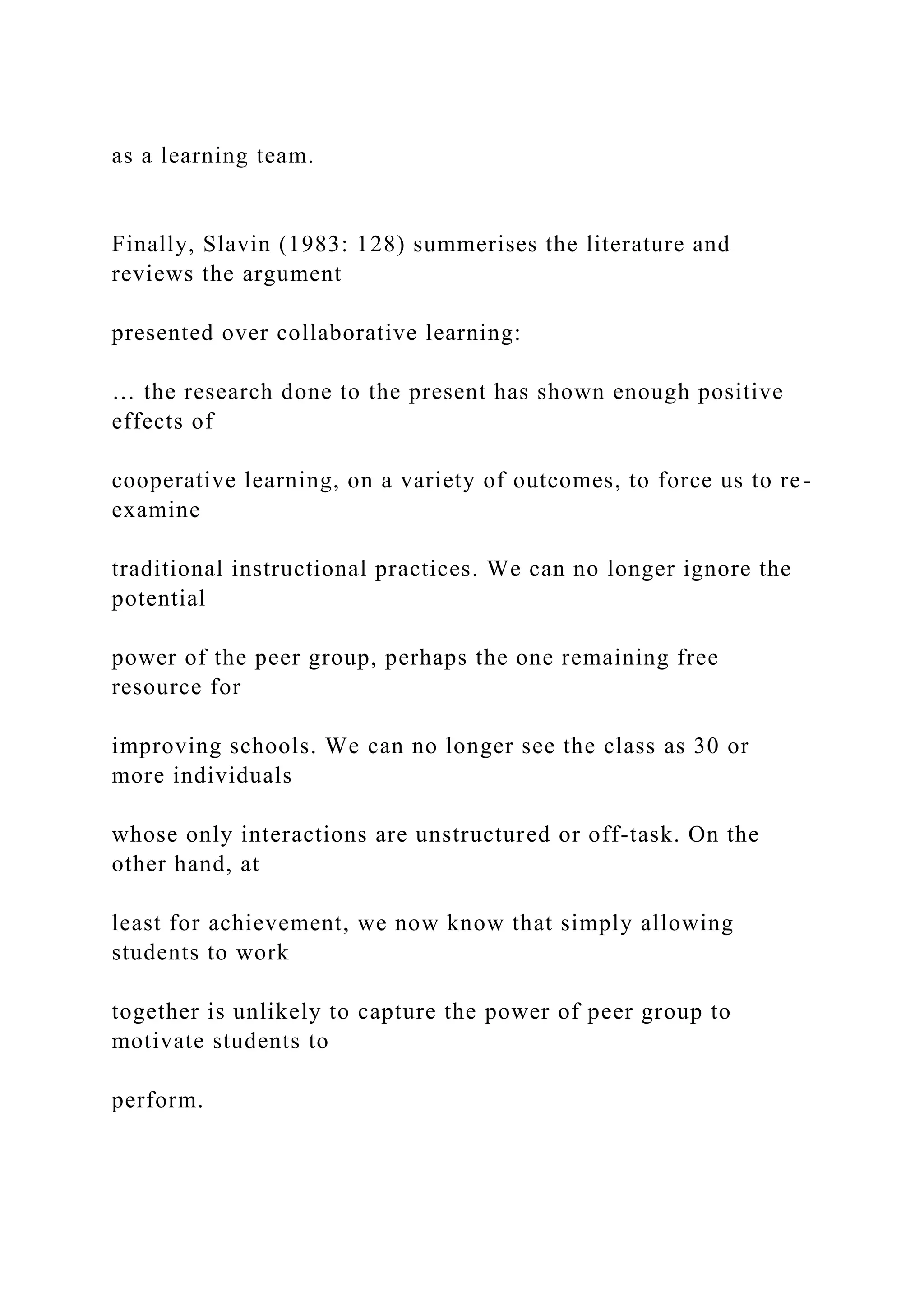 as a learning team.
Finally, Slavin (1983: 128) summerises the literature and
reviews the argument
presented over collaborative learning:
… the research done to the present has shown enough positive
effects of
cooperative learning, on a variety of outcomes, to force us to re-
examine
traditional instructional practices. We can no longer ignore the
potential
power of the peer group, perhaps the one remaining free
resource for
improving schools. We can no longer see the class as 30 or
more individuals
whose only interactions are unstructured or off-task. On the
other hand, at
least for achievement, we now know that simply allowing
students to work
together is unlikely to capture the power of peer group to
motivate students to
perform.
 