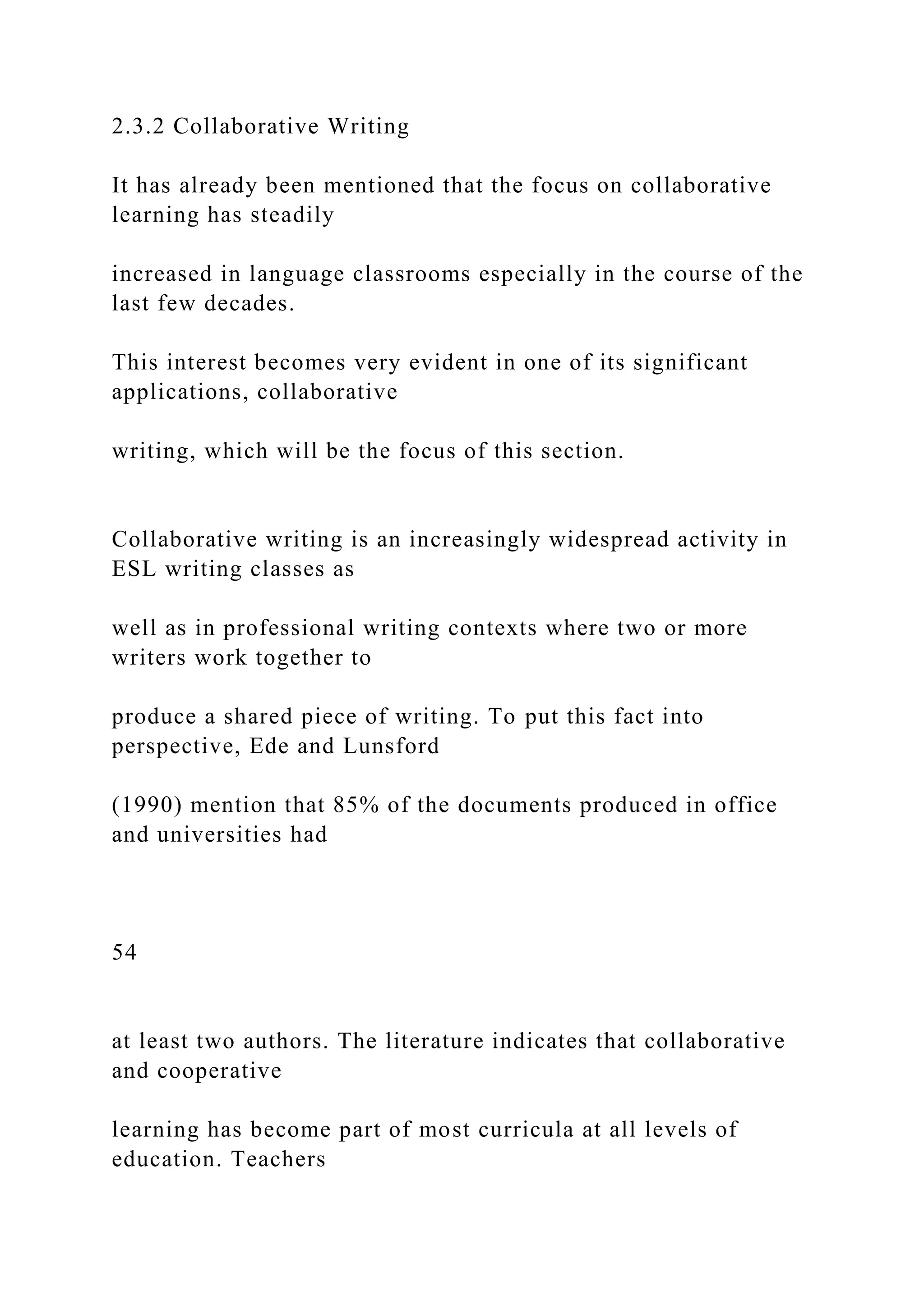 2.3.2 Collaborative Writing
It has already been mentioned that the focus on collaborative
learning has steadily
increased in language classrooms especially in the course of the
last few decades.
This interest becomes very evident in one of its significant
applications, collaborative
writing, which will be the focus of this section.
Collaborative writing is an increasingly widespread activity in
ESL writing classes as
well as in professional writing contexts where two or more
writers work together to
produce a shared piece of writing. To put this fact into
perspective, Ede and Lunsford
(1990) mention that 85% of the documents produced in office
and universities had
54
at least two authors. The literature indicates that collaborative
and cooperative
learning has become part of most curricula at all levels of
education. Teachers
 