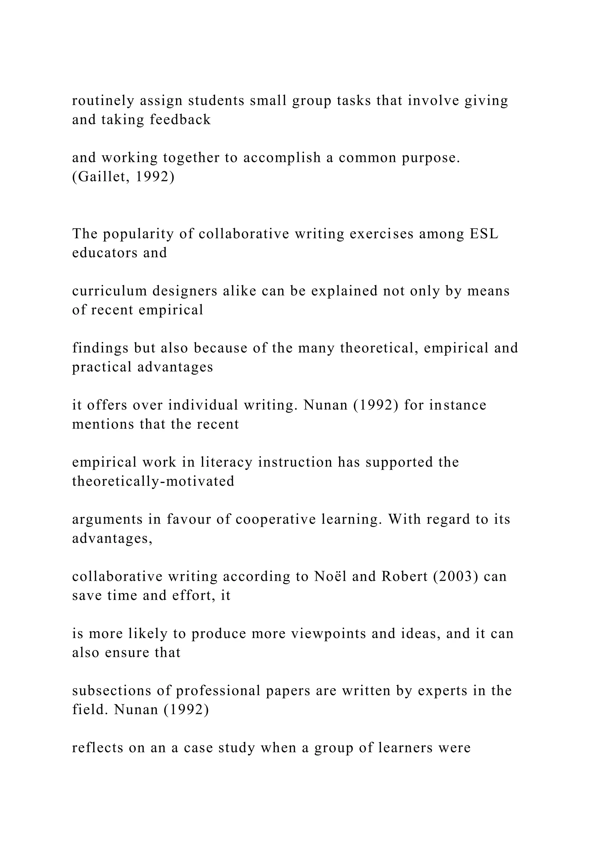 routinely assign students small group tasks that involve giving
and taking feedback
and working together to accomplish a common purpose.
(Gaillet, 1992)
The popularity of collaborative writing exercises among ESL
educators and
curriculum designers alike can be explained not only by means
of recent empirical
findings but also because of the many theoretical, empirical and
practical advantages
it offers over individual writing. Nunan (1992) for instance
mentions that the recent
empirical work in literacy instruction has supported the
theoretically-motivated
arguments in favour of cooperative learning. With regard to its
advantages,
collaborative writing according to Noël and Robert (2003) can
save time and effort, it
is more likely to produce more viewpoints and ideas, and it can
also ensure that
subsections of professional papers are written by experts in the
field. Nunan (1992)
reflects on an a case study when a group of learners were
 