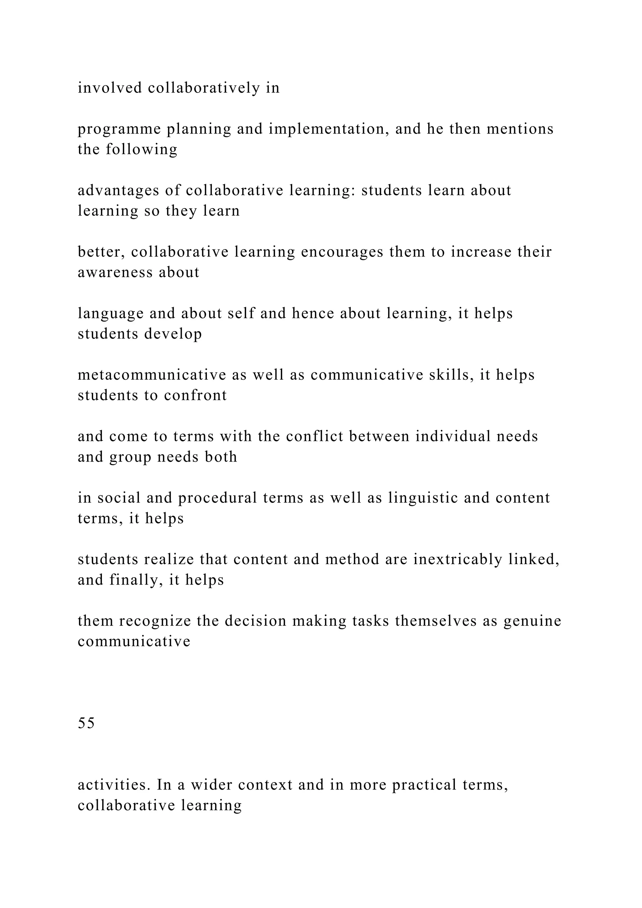 involved collaboratively in
programme planning and implementation, and he then mentions
the following
advantages of collaborative learning: students learn about
learning so they learn
better, collaborative learning encourages them to increase their
awareness about
language and about self and hence about learning, it helps
students develop
metacommunicative as well as communicative skills, it helps
students to confront
and come to terms with the conflict between individual needs
and group needs both
in social and procedural terms as well as linguistic and content
terms, it helps
students realize that content and method are inextricably linked,
and finally, it helps
them recognize the decision making tasks themselves as genuine
communicative
55
activities. In a wider context and in more practical terms,
collaborative learning
 