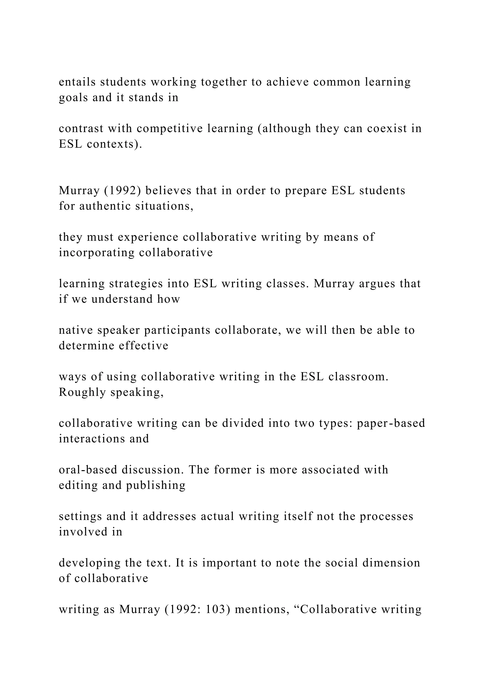 entails students working together to achieve common learning
goals and it stands in
contrast with competitive learning (although they can coexist in
ESL contexts).
Murray (1992) believes that in order to prepare ESL students
for authentic situations,
they must experience collaborative writing by means of
incorporating collaborative
learning strategies into ESL writing classes. Murray argues that
if we understand how
native speaker participants collaborate, we will then be able to
determine effective
ways of using collaborative writing in the ESL classroom.
Roughly speaking,
collaborative writing can be divided into two types: paper-based
interactions and
oral-based discussion. The former is more associated with
editing and publishing
settings and it addresses actual writing itself not the processes
involved in
developing the text. It is important to note the social dimension
of collaborative
writing as Murray (1992: 103) mentions, “Collaborative writing
 