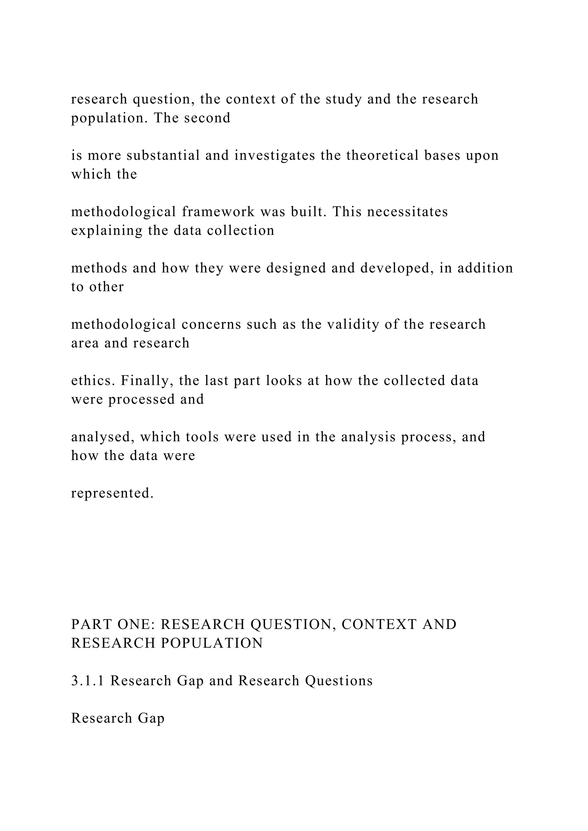 research question, the context of the study and the research
population. The second
is more substantial and investigates the theoretical bases upon
which the
methodological framework was built. This necessitates
explaining the data collection
methods and how they were designed and developed, in addition
to other
methodological concerns such as the validity of the research
area and research
ethics. Finally, the last part looks at how the collected data
were processed and
analysed, which tools were used in the analysis process, and
how the data were
represented.
PART ONE: RESEARCH QUESTION, CONTEXT AND
RESEARCH POPULATION
3.1.1 Research Gap and Research Questions
Research Gap
 