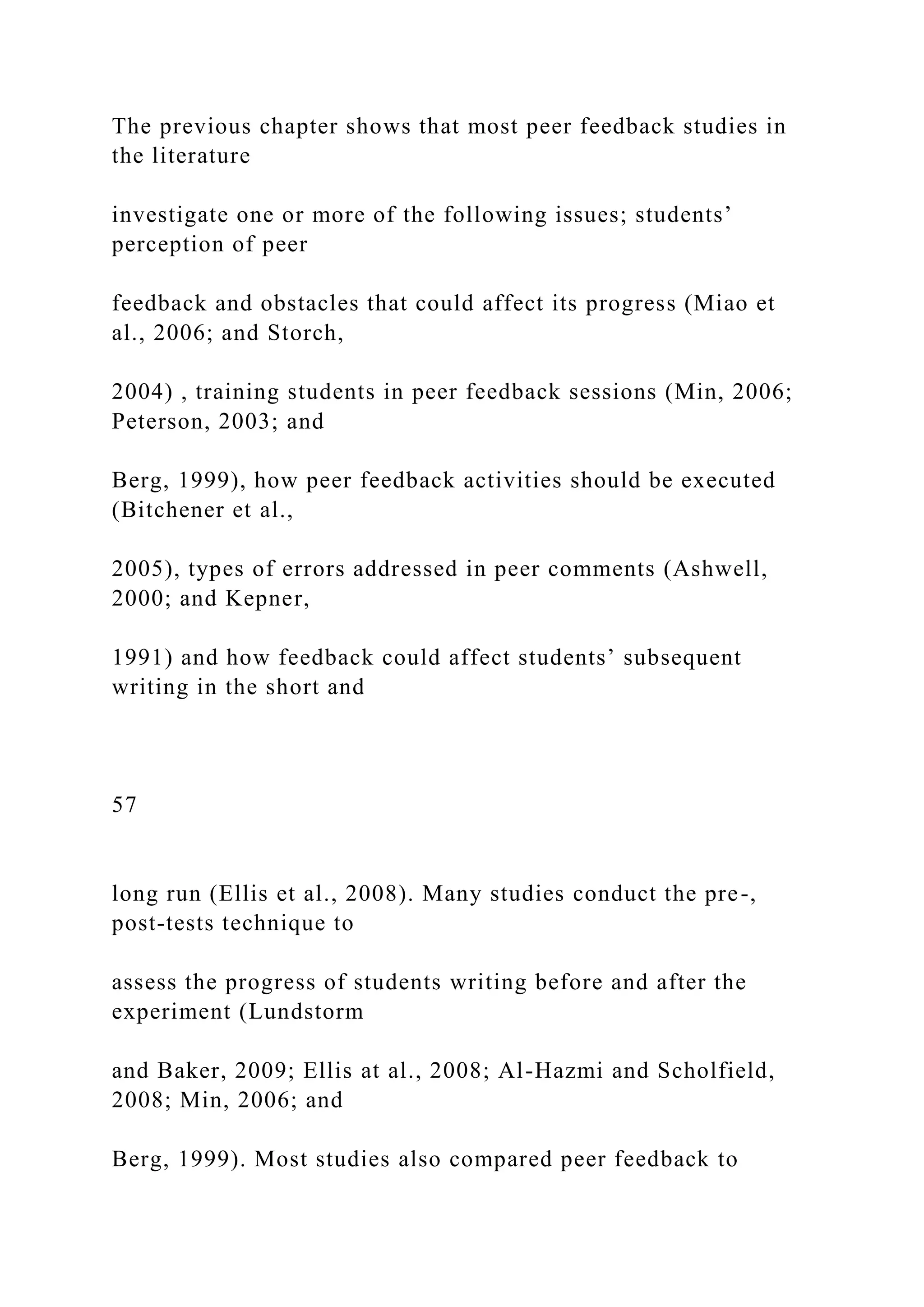 The previous chapter shows that most peer feedback studies in
the literature
investigate one or more of the following issues; students’
perception of peer
feedback and obstacles that could affect its progress (Miao et
al., 2006; and Storch,
2004) , training students in peer feedback sessions (Min, 2006;
Peterson, 2003; and
Berg, 1999), how peer feedback activities should be executed
(Bitchener et al.,
2005), types of errors addressed in peer comments (Ashwell,
2000; and Kepner,
1991) and how feedback could affect students’ subsequent
writing in the short and
57
long run (Ellis et al., 2008). Many studies conduct the pre-,
post-tests technique to
assess the progress of students writing before and after the
experiment (Lundstorm
and Baker, 2009; Ellis at al., 2008; Al-Hazmi and Scholfield,
2008; Min, 2006; and
Berg, 1999). Most studies also compared peer feedback to
 