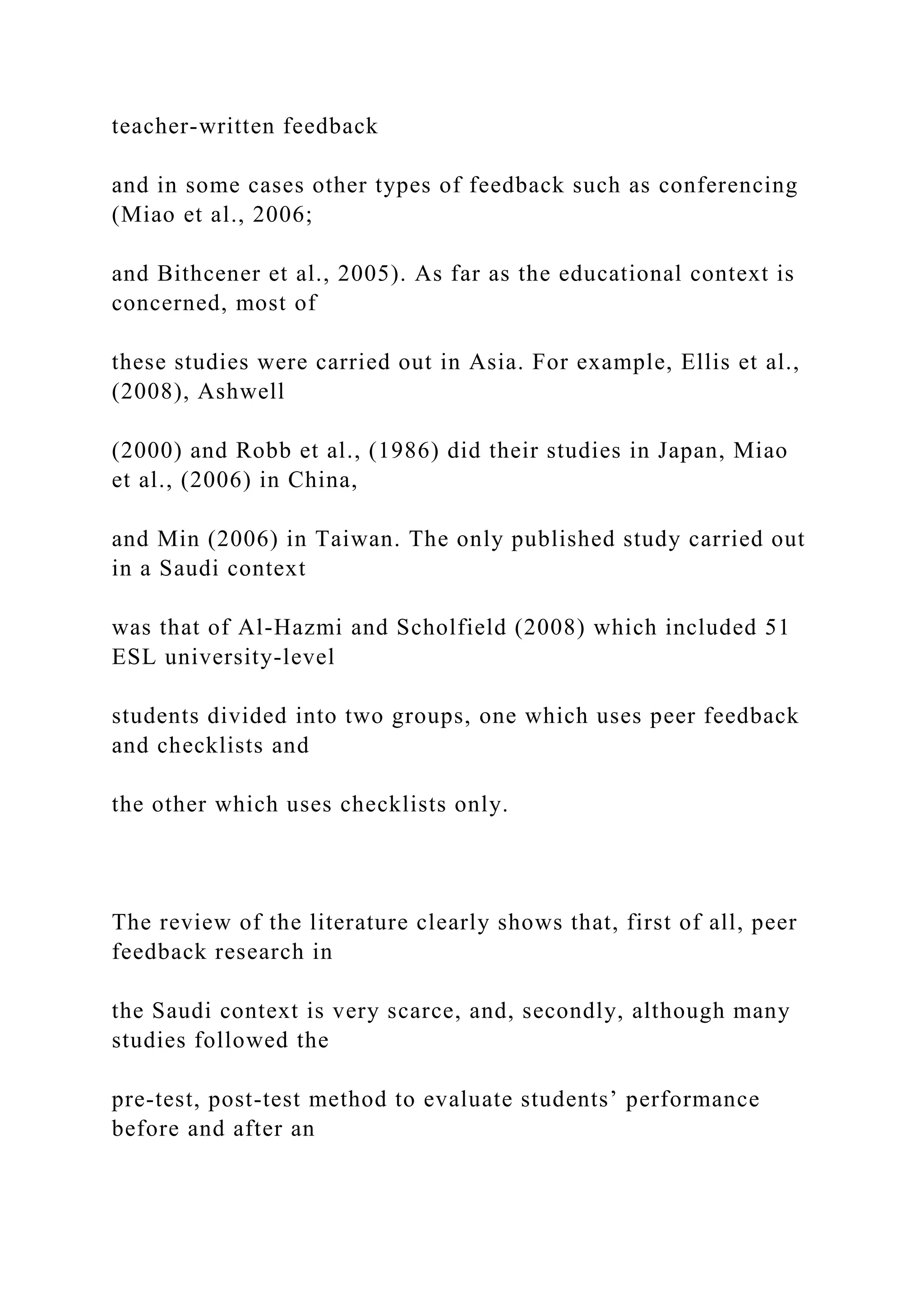 teacher-written feedback
and in some cases other types of feedback such as conferencing
(Miao et al., 2006;
and Bithcener et al., 2005). As far as the educational context is
concerned, most of
these studies were carried out in Asia. For example, Ellis et al.,
(2008), Ashwell
(2000) and Robb et al., (1986) did their studies in Japan, Miao
et al., (2006) in China,
and Min (2006) in Taiwan. The only published study carried out
in a Saudi context
was that of Al-Hazmi and Scholfield (2008) which included 51
ESL university-level
students divided into two groups, one which uses peer feedback
and checklists and
the other which uses checklists only.
The review of the literature clearly shows that, first of all, peer
feedback research in
the Saudi context is very scarce, and, secondly, although many
studies followed the
pre-test, post-test method to evaluate students’ performance
before and after an
 