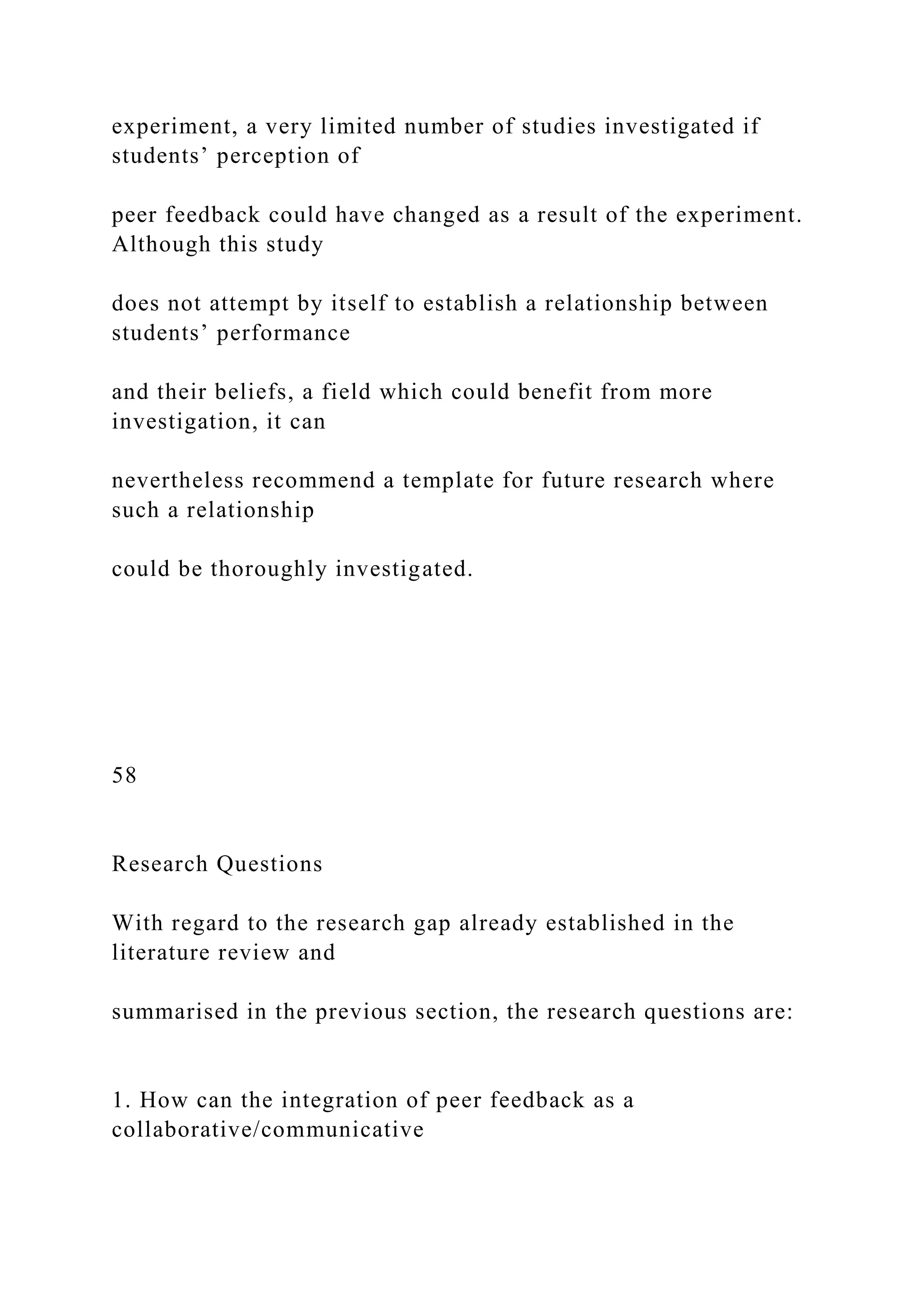 experiment, a very limited number of studies investigated if
students’ perception of
peer feedback could have changed as a result of the experiment.
Although this study
does not attempt by itself to establish a relationship between
students’ performance
and their beliefs, a field which could benefit from more
investigation, it can
nevertheless recommend a template for future research where
such a relationship
could be thoroughly investigated.
58
Research Questions
With regard to the research gap already established in the
literature review and
summarised in the previous section, the research questions are:
1. How can the integration of peer feedback as a
collaborative/communicative
 