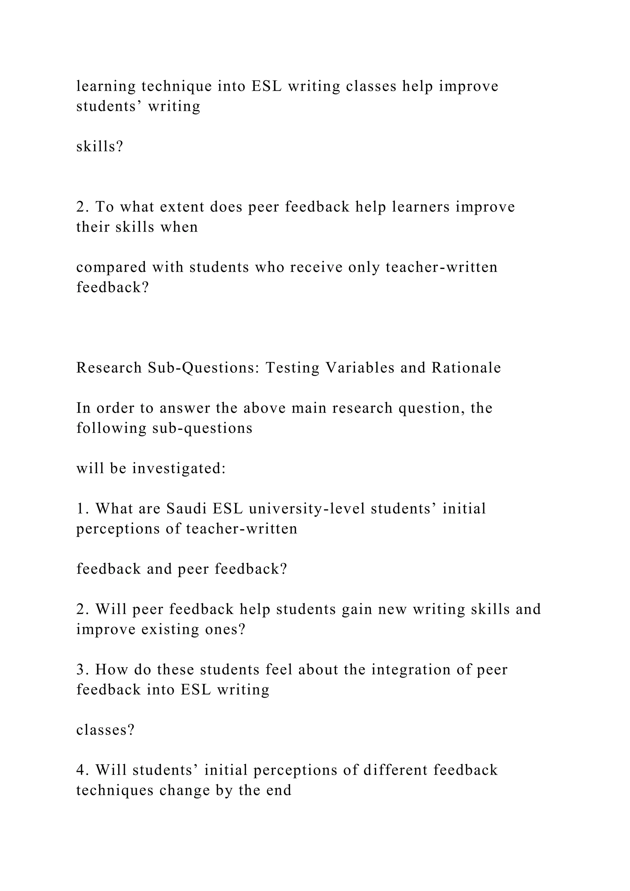 learning technique into ESL writing classes help improve
students’ writing
skills?
2. To what extent does peer feedback help learners improve
their skills when
compared with students who receive only teacher-written
feedback?
Research Sub-Questions: Testing Variables and Rationale
In order to answer the above main research question, the
following sub-questions
will be investigated:
1. What are Saudi ESL university-level students’ initial
perceptions of teacher-written
feedback and peer feedback?
2. Will peer feedback help students gain new writing skills and
improve existing ones?
3. How do these students feel about the integration of peer
feedback into ESL writing
classes?
4. Will students’ initial perceptions of different feedback
techniques change by the end
 