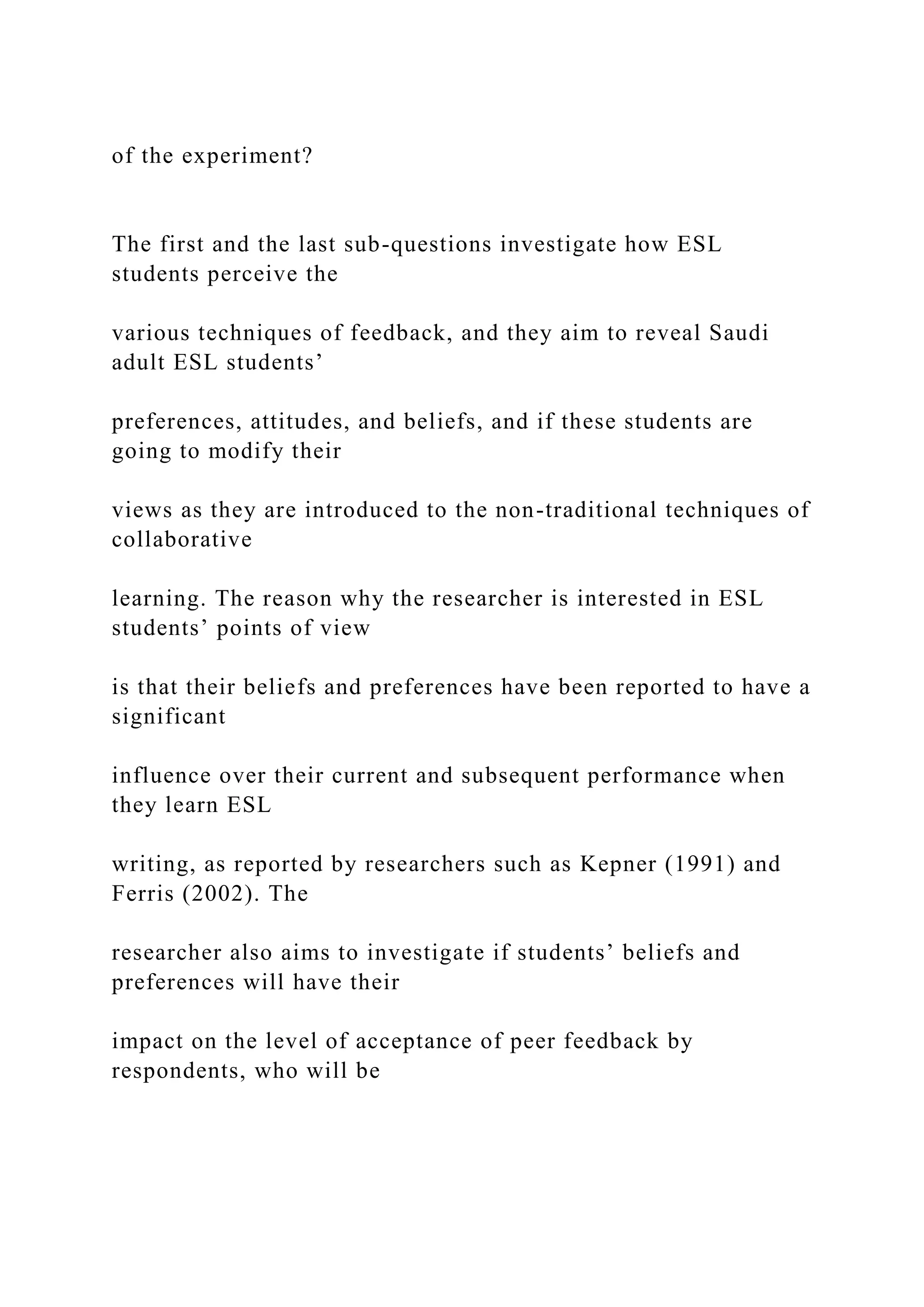 of the experiment?
The first and the last sub-questions investigate how ESL
students perceive the
various techniques of feedback, and they aim to reveal Saudi
adult ESL students’
preferences, attitudes, and beliefs, and if these students are
going to modify their
views as they are introduced to the non-traditional techniques of
collaborative
learning. The reason why the researcher is interested in ESL
students’ points of view
is that their beliefs and preferences have been reported to have a
significant
influence over their current and subsequent performance when
they learn ESL
writing, as reported by researchers such as Kepner (1991) and
Ferris (2002). The
researcher also aims to investigate if students’ beliefs and
preferences will have their
impact on the level of acceptance of peer feedback by
respondents, who will be
 