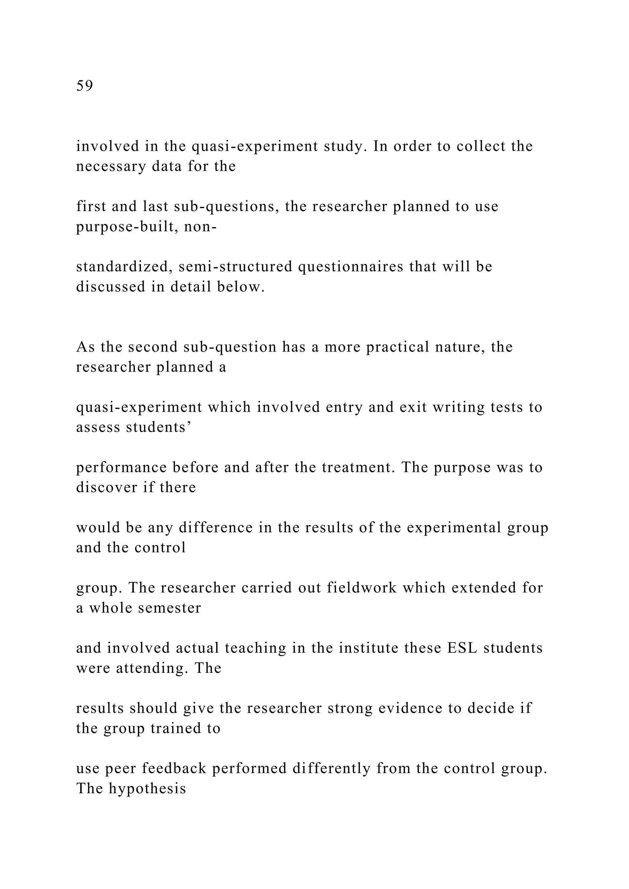 59
involved in the quasi-experiment study. In order to collect the
necessary data for the
first and last sub-questions, the researcher planned to use
purpose-built, non-
standardized, semi-structured questionnaires that will be
discussed in detail below.
As the second sub-question has a more practical nature, the
researcher planned a
quasi-experiment which involved entry and exit writing tests to
assess students’
performance before and after the treatment. The purpose was to
discover if there
would be any difference in the results of the experimental group
and the control
group. The researcher carried out fieldwork which extended for
a whole semester
and involved actual teaching in the institute these ESL students
were attending. The
results should give the researcher strong evidence to decide if
the group trained to
use peer feedback performed differently from the control group.
The hypothesis
 