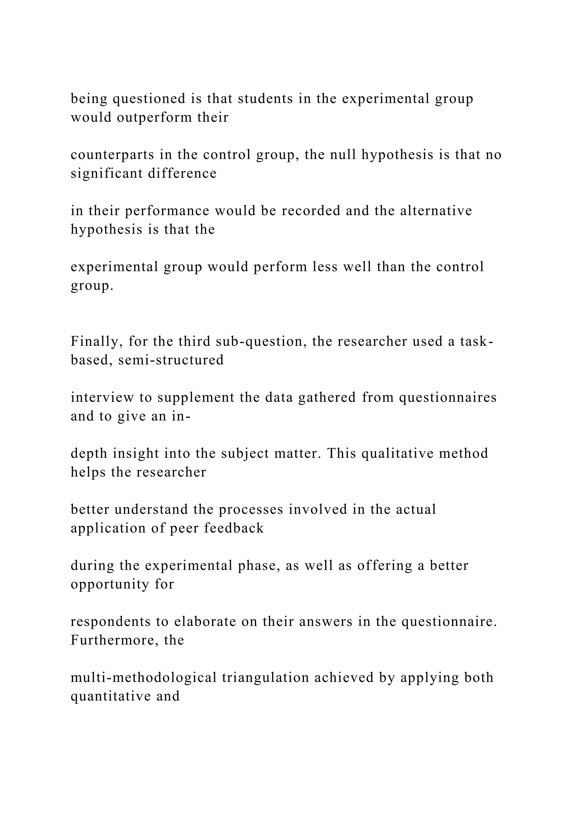 being questioned is that students in the experimental group
would outperform their
counterparts in the control group, the null hypothesis is that no
significant difference
in their performance would be recorded and the alternative
hypothesis is that the
experimental group would perform less well than the control
group.
Finally, for the third sub-question, the researcher used a task-
based, semi-structured
interview to supplement the data gathered from questionnaires
and to give an in-
depth insight into the subject matter. This qualitative method
helps the researcher
better understand the processes involved in the actual
application of peer feedback
during the experimental phase, as well as offering a better
opportunity for
respondents to elaborate on their answers in the questionnaire.
Furthermore, the
multi-methodological triangulation achieved by applying both
quantitative and
 