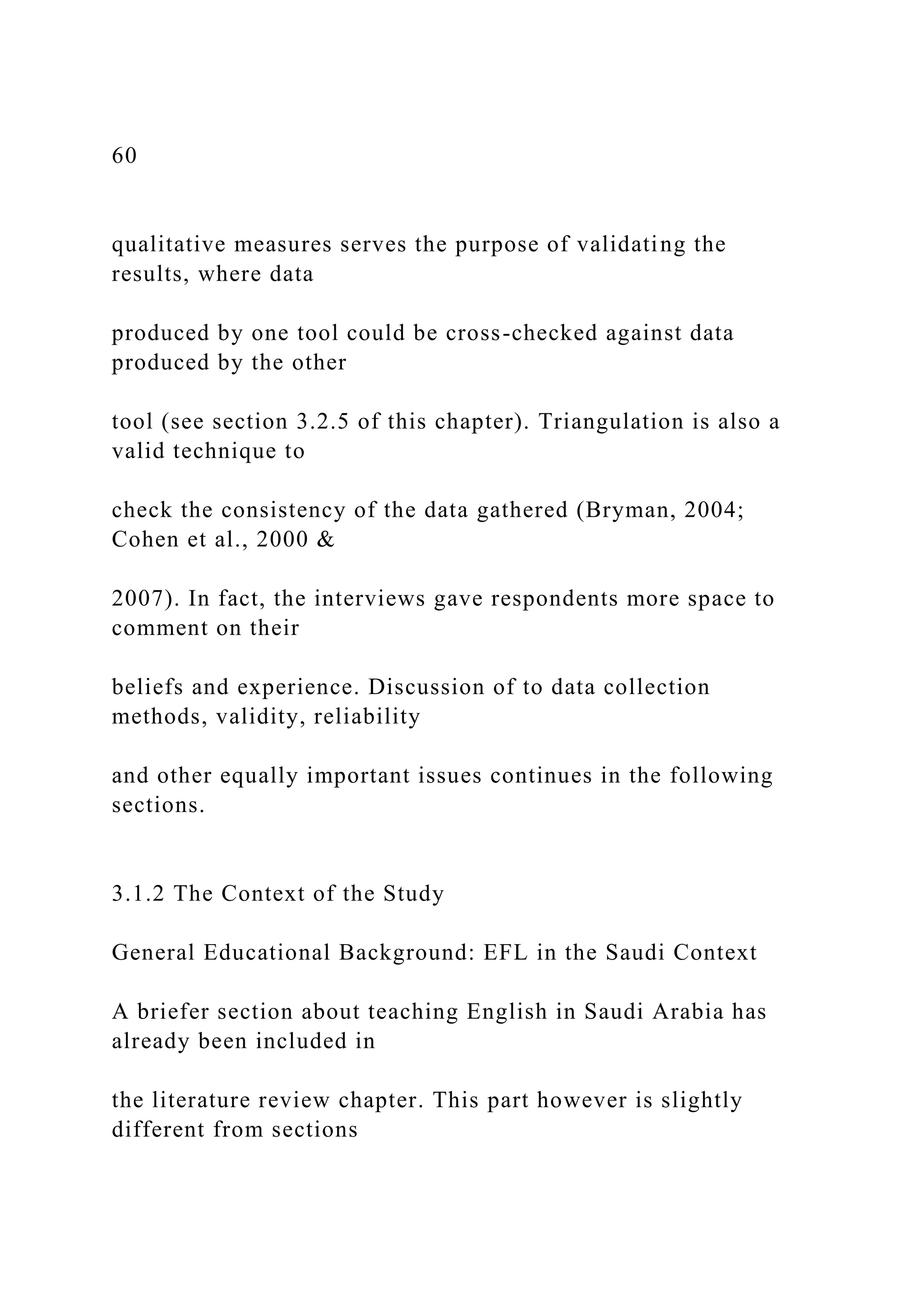 60
qualitative measures serves the purpose of validating the
results, where data
produced by one tool could be cross-checked against data
produced by the other
tool (see section 3.2.5 of this chapter). Triangulation is also a
valid technique to
check the consistency of the data gathered (Bryman, 2004;
Cohen et al., 2000 &
2007). In fact, the interviews gave respondents more space to
comment on their
beliefs and experience. Discussion of to data collection
methods, validity, reliability
and other equally important issues continues in the following
sections.
3.1.2 The Context of the Study
General Educational Background: EFL in the Saudi Context
A briefer section about teaching English in Saudi Arabia has
already been included in
the literature review chapter. This part however is slightly
different from sections
 
