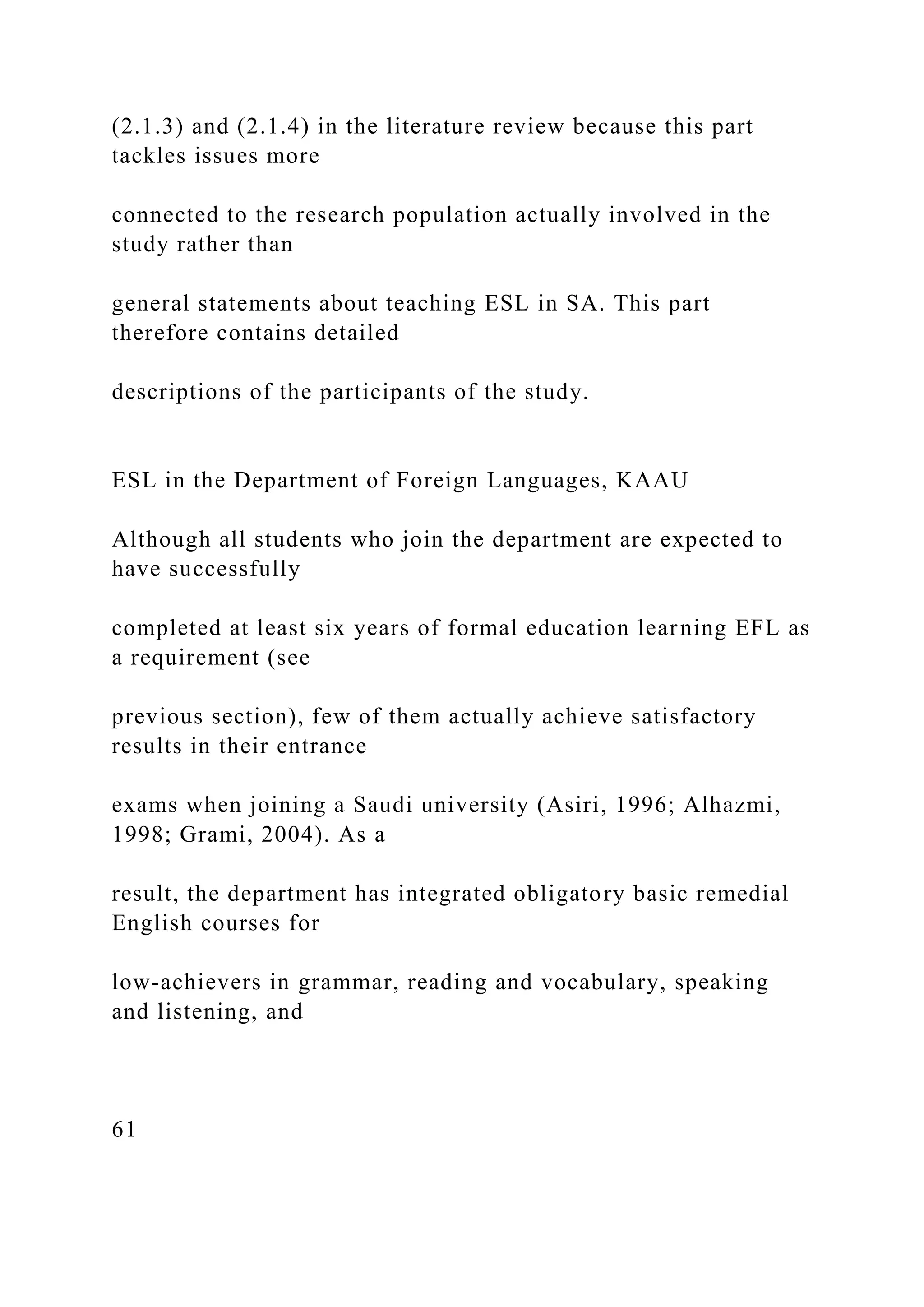 (2.1.3) and (2.1.4) in the literature review because this part
tackles issues more
connected to the research population actually involved in the
study rather than
general statements about teaching ESL in SA. This part
therefore contains detailed
descriptions of the participants of the study.
ESL in the Department of Foreign Languages, KAAU
Although all students who join the department are expected to
have successfully
completed at least six years of formal education learning EFL as
a requirement (see
previous section), few of them actually achieve satisfactory
results in their entrance
exams when joining a Saudi university (Asiri, 1996; Alhazmi,
1998; Grami, 2004). As a
result, the department has integrated obligatory basic remedial
English courses for
low-achievers in grammar, reading and vocabulary, speaking
and listening, and
61
 