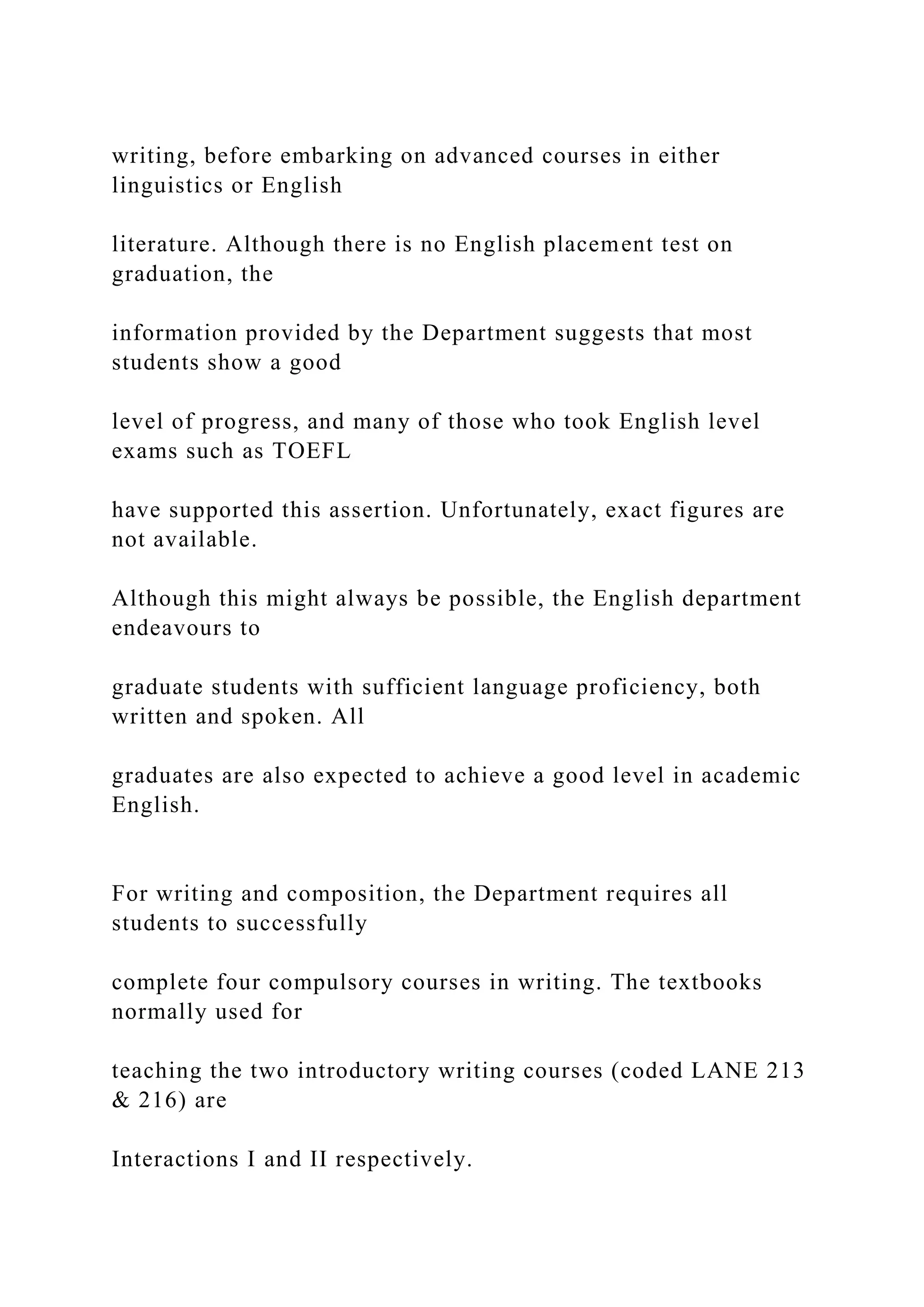 writing, before embarking on advanced courses in either
linguistics or English
literature. Although there is no English placement test on
graduation, the
information provided by the Department suggests that most
students show a good
level of progress, and many of those who took English level
exams such as TOEFL
have supported this assertion. Unfortunately, exact figures are
not available.
Although this might always be possible, the English department
endeavours to
graduate students with sufficient language proficiency, both
written and spoken. All
graduates are also expected to achieve a good level in academic
English.
For writing and composition, the Department requires all
students to successfully
complete four compulsory courses in writing. The textbooks
normally used for
teaching the two introductory writing courses (coded LANE 213
& 216) are
Interactions I and II respectively.
 