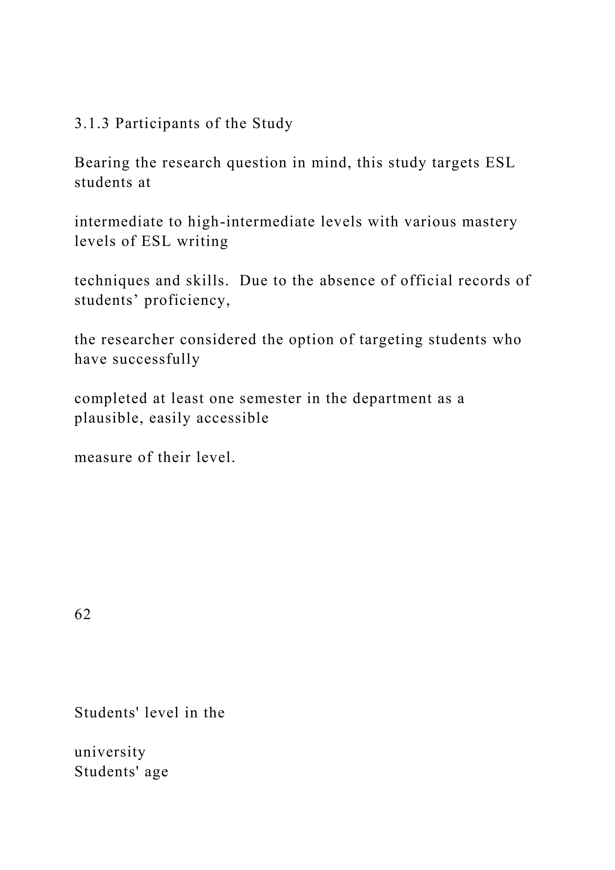 3.1.3 Participants of the Study
Bearing the research question in mind, this study targets ESL
students at
intermediate to high-intermediate levels with various mastery
levels of ESL writing
techniques and skills. Due to the absence of official records of
students’ proficiency,
the researcher considered the option of targeting students who
have successfully
completed at least one semester in the department as a
plausible, easily accessible
measure of their level.
62
Students' level in the
university
Students' age
 