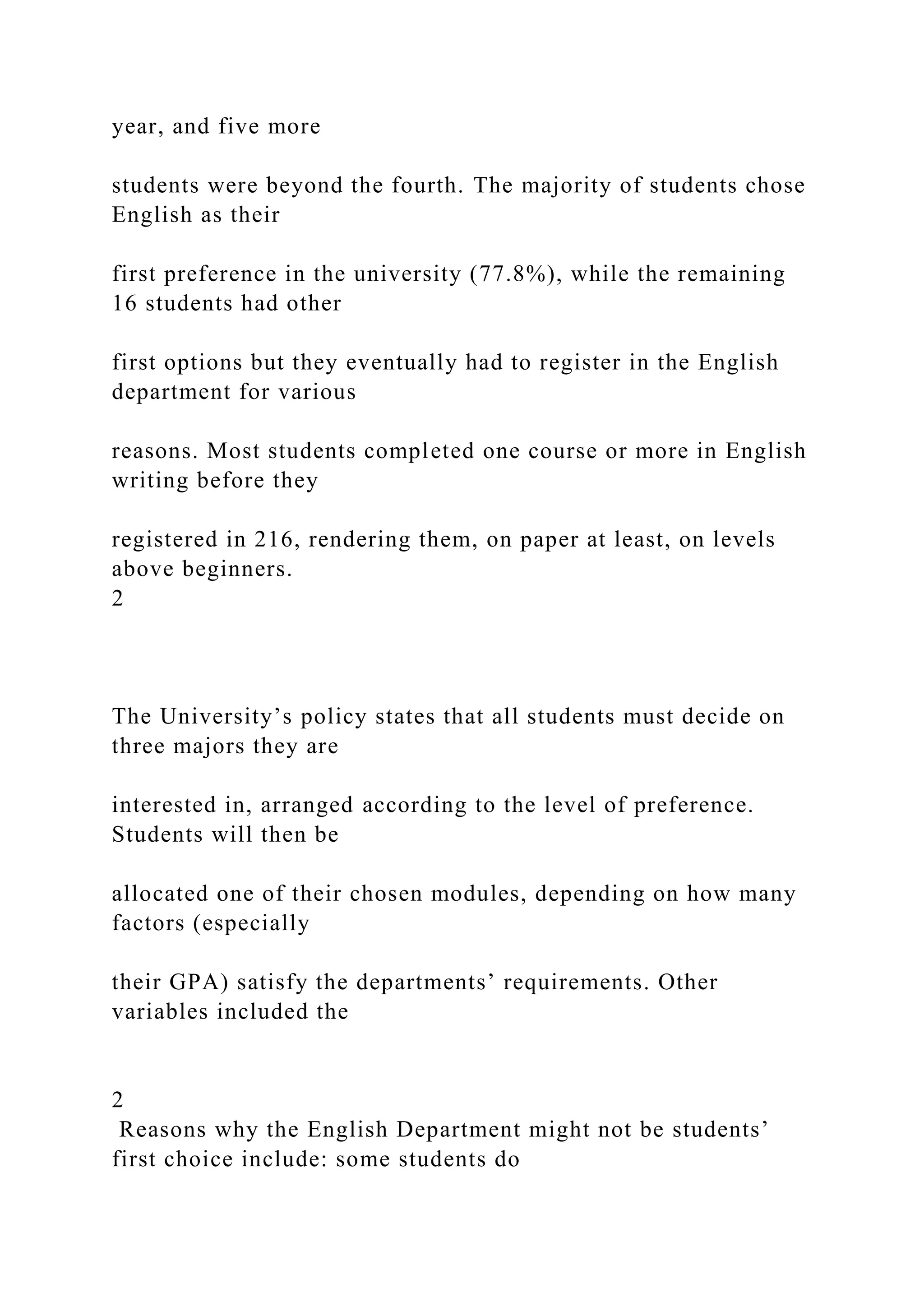 year, and five more
students were beyond the fourth. The majority of students chose
English as their
first preference in the university (77.8%), while the remaining
16 students had other
first options but they eventually had to register in the English
department for various
reasons. Most students completed one course or more in English
writing before they
registered in 216, rendering them, on paper at least, on levels
above beginners.
2
The University’s policy states that all students must decide on
three majors they are
interested in, arranged according to the level of preference.
Students will then be
allocated one of their chosen modules, depending on how many
factors (especially
their GPA) satisfy the departments’ requirements. Other
variables included the
2
Reasons why the English Department might not be students’
first choice include: some students do
 