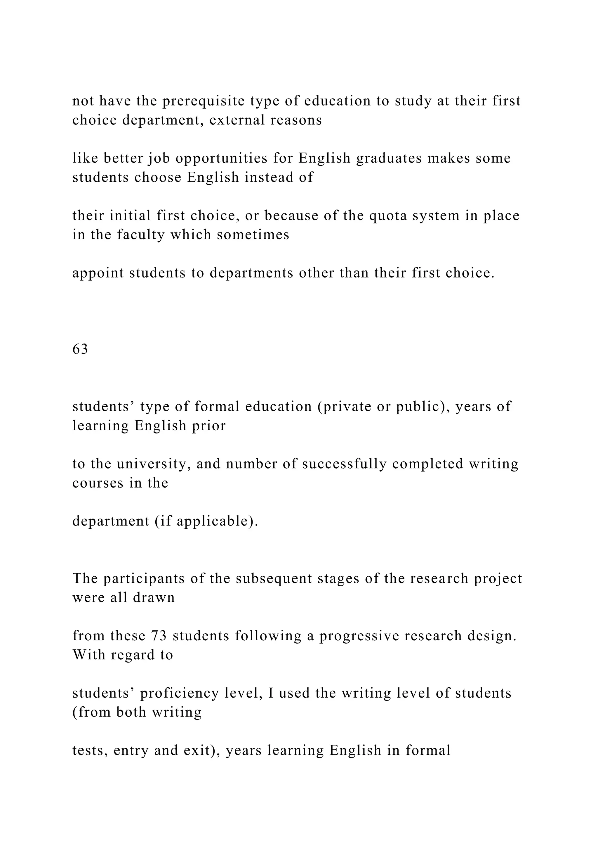 not have the prerequisite type of education to study at their first
choice department, external reasons
like better job opportunities for English graduates makes some
students choose English instead of
their initial first choice, or because of the quota system in place
in the faculty which sometimes
appoint students to departments other than their first choice.
63
students’ type of formal education (private or public), years of
learning English prior
to the university, and number of successfully completed writing
courses in the
department (if applicable).
The participants of the subsequent stages of the research project
were all drawn
from these 73 students following a progressive research design.
With regard to
students’ proficiency level, I used the writing level of students
(from both writing
tests, entry and exit), years learning English in formal
 