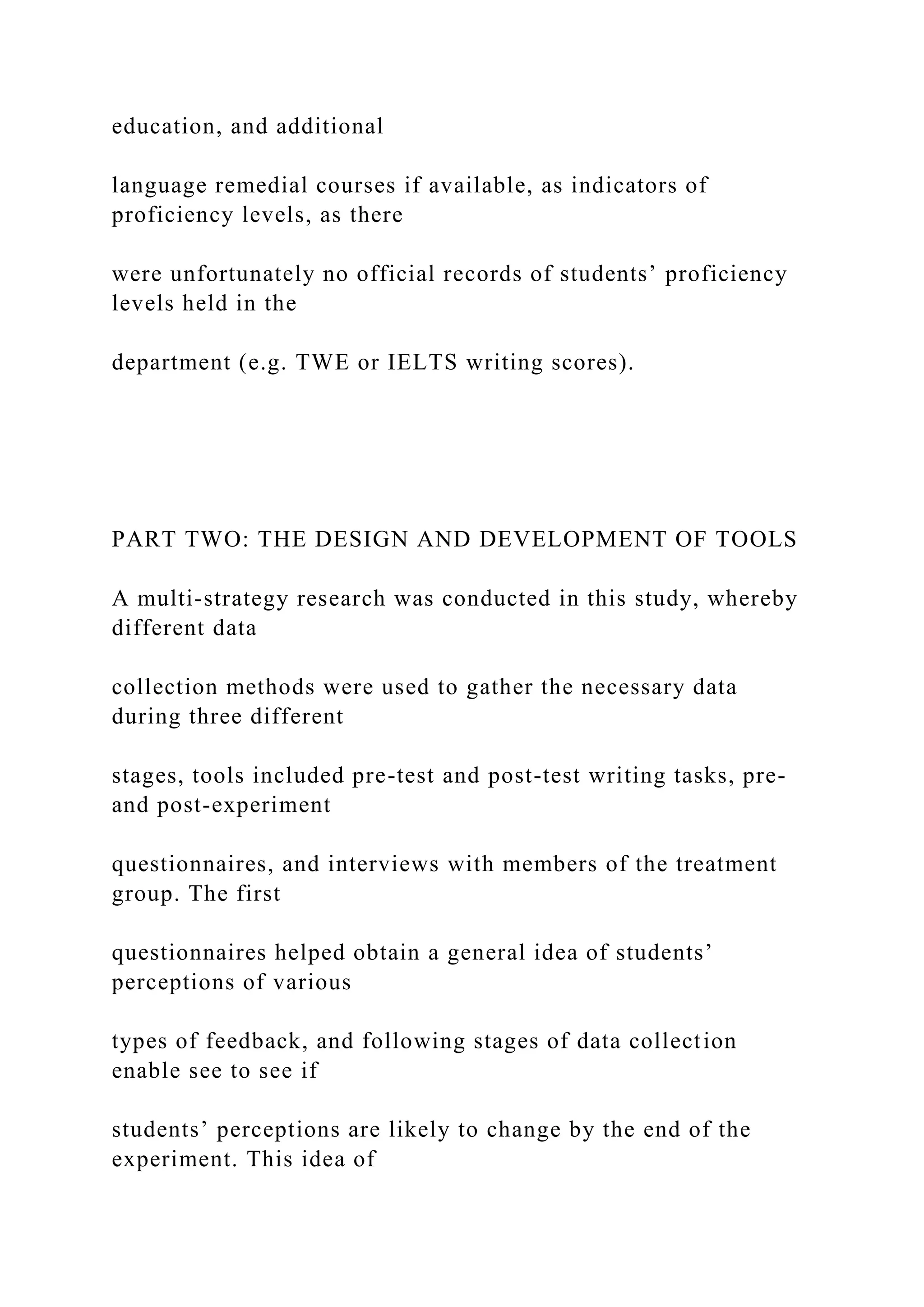 education, and additional
language remedial courses if available, as indicators of
proficiency levels, as there
were unfortunately no official records of students’ proficiency
levels held in the
department (e.g. TWE or IELTS writing scores).
PART TWO: THE DESIGN AND DEVELOPMENT OF TOOLS
A multi-strategy research was conducted in this study, whereby
different data
collection methods were used to gather the necessary data
during three different
stages, tools included pre-test and post-test writing tasks, pre-
and post-experiment
questionnaires, and interviews with members of the treatment
group. The first
questionnaires helped obtain a general idea of students’
perceptions of various
types of feedback, and following stages of data collection
enable see to see if
students’ perceptions are likely to change by the end of the
experiment. This idea of
 