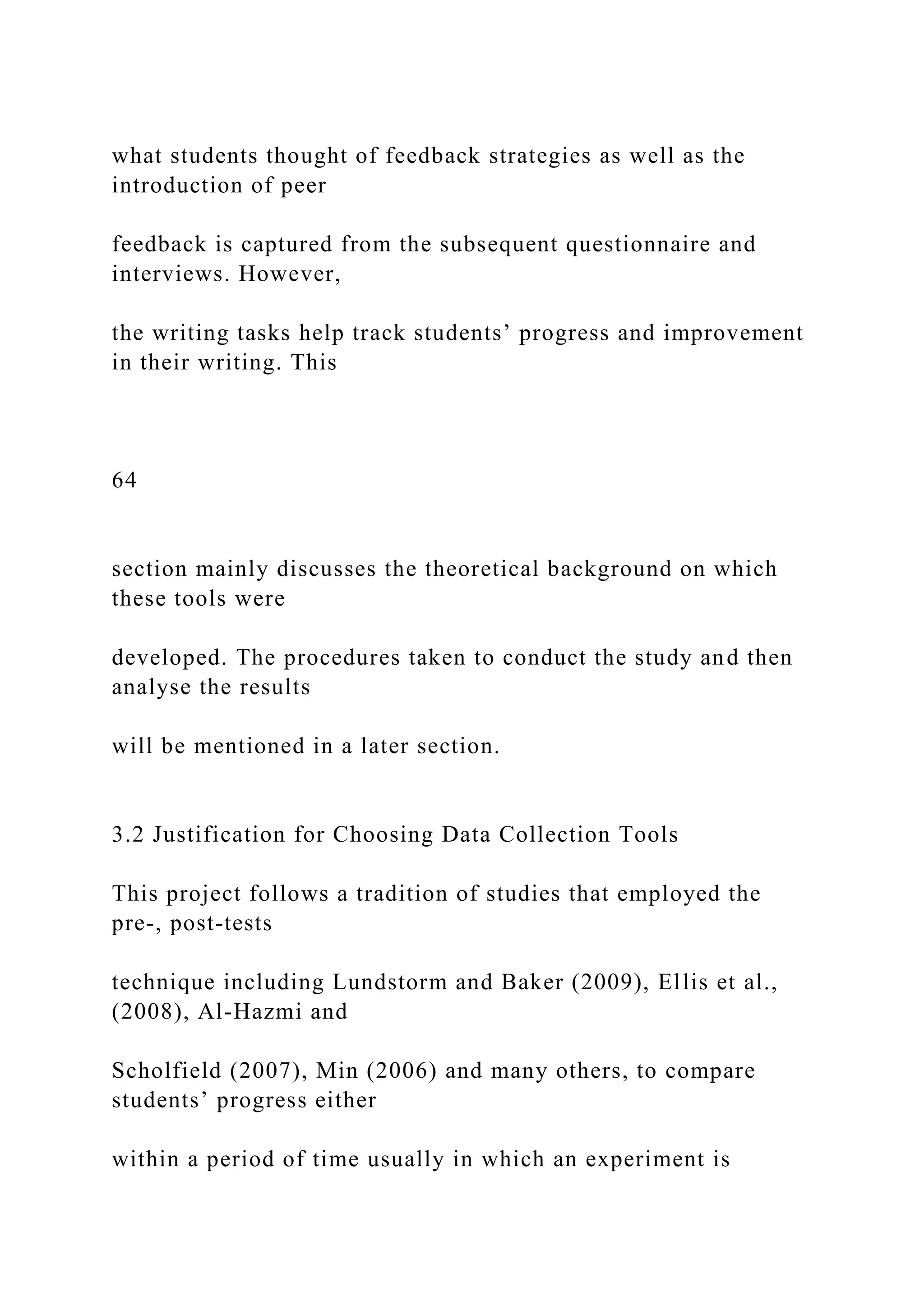 what students thought of feedback strategies as well as the
introduction of peer
feedback is captured from the subsequent questionnaire and
interviews. However,
the writing tasks help track students’ progress and improvement
in their writing. This
64
section mainly discusses the theoretical background on which
these tools were
developed. The procedures taken to conduct the study and then
analyse the results
will be mentioned in a later section.
3.2 Justification for Choosing Data Collection Tools
This project follows a tradition of studies that employed the
pre-, post-tests
technique including Lundstorm and Baker (2009), Ellis et al.,
(2008), Al-Hazmi and
Scholfield (2007), Min (2006) and many others, to compare
students’ progress either
within a period of time usually in which an experiment is
 