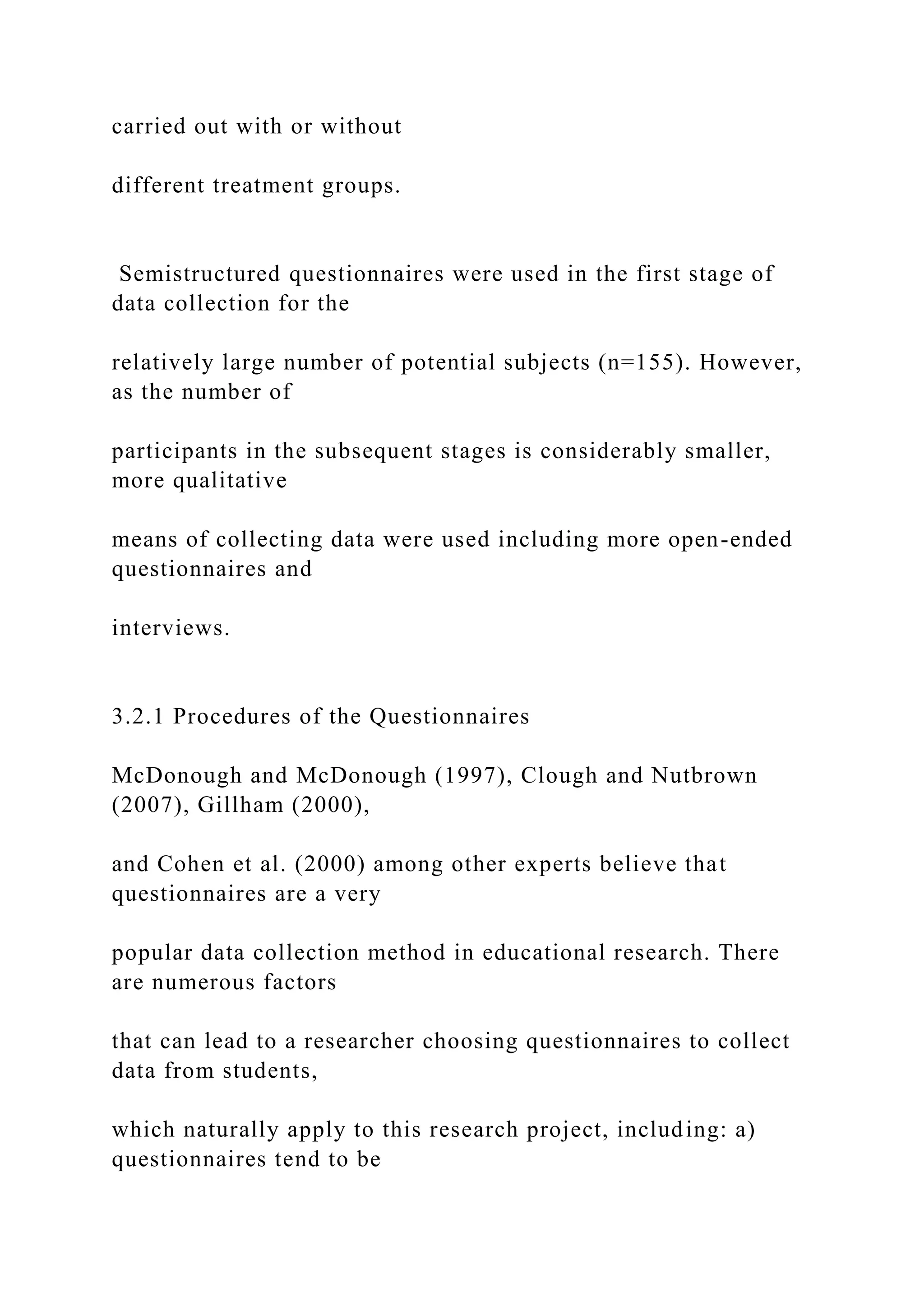 carried out with or without
different treatment groups.
Semistructured questionnaires were used in the first stage of
data collection for the
relatively large number of potential subjects (n=155). However,
as the number of
participants in the subsequent stages is considerably smaller,
more qualitative
means of collecting data were used including more open-ended
questionnaires and
interviews.
3.2.1 Procedures of the Questionnaires
McDonough and McDonough (1997), Clough and Nutbrown
(2007), Gillham (2000),
and Cohen et al. (2000) among other experts believe that
questionnaires are a very
popular data collection method in educational research. There
are numerous factors
that can lead to a researcher choosing questionnaires to collect
data from students,
which naturally apply to this research project, including: a)
questionnaires tend to be
 
