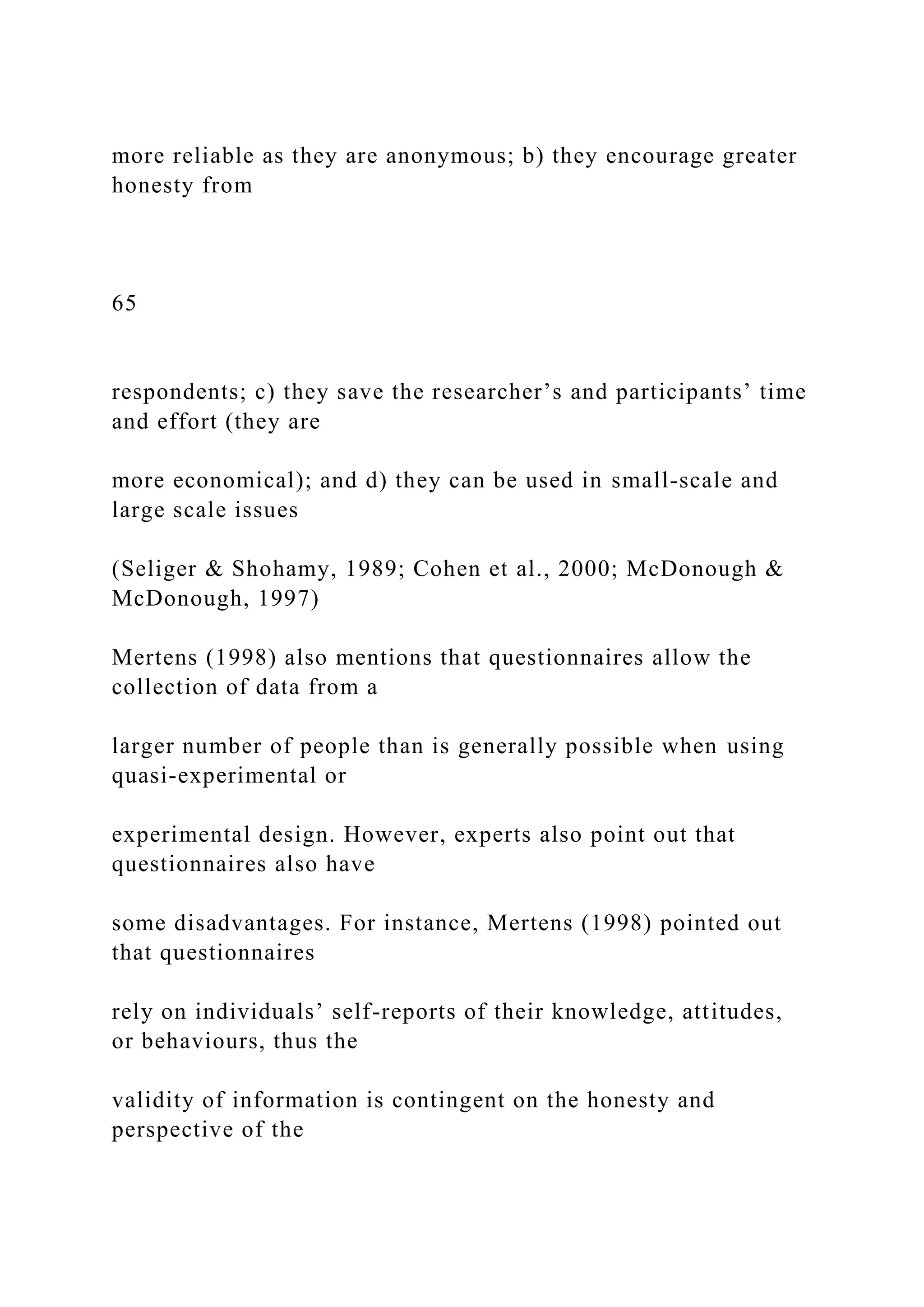 more reliable as they are anonymous; b) they encourage greater
honesty from
65
respondents; c) they save the researcher’s and participants’ time
and effort (they are
more economical); and d) they can be used in small-scale and
large scale issues
(Seliger & Shohamy, 1989; Cohen et al., 2000; McDonough &
McDonough, 1997)
Mertens (1998) also mentions that questionnaires allow the
collection of data from a
larger number of people than is generally possible when using
quasi-experimental or
experimental design. However, experts also point out that
questionnaires also have
some disadvantages. For instance, Mertens (1998) pointed out
that questionnaires
rely on individuals’ self-reports of their knowledge, attitudes,
or behaviours, thus the
validity of information is contingent on the honesty and
perspective of the
 