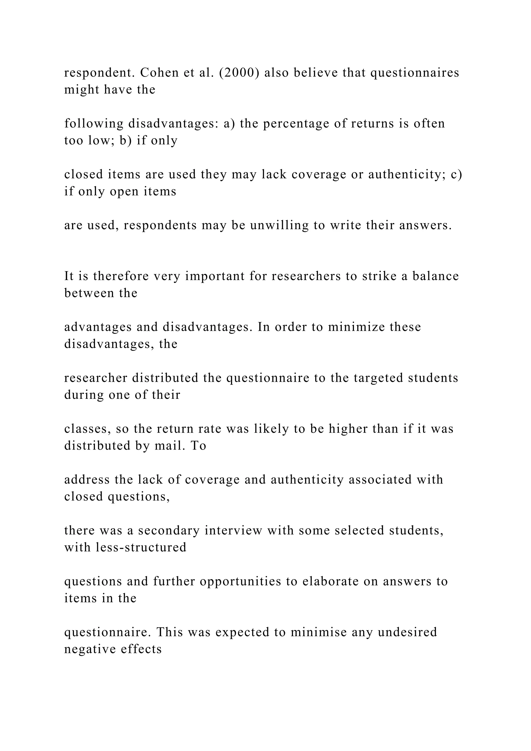 respondent. Cohen et al. (2000) also believe that questionnaires
might have the
following disadvantages: a) the percentage of returns is often
too low; b) if only
closed items are used they may lack coverage or authenticity; c)
if only open items
are used, respondents may be unwilling to write their answers.
It is therefore very important for researchers to strike a balance
between the
advantages and disadvantages. In order to minimize these
disadvantages, the
researcher distributed the questionnaire to the targeted students
during one of their
classes, so the return rate was likely to be higher than if it was
distributed by mail. To
address the lack of coverage and authenticity associated with
closed questions,
there was a secondary interview with some selected students,
with less-structured
questions and further opportunities to elaborate on answers to
items in the
questionnaire. This was expected to minimise any undesired
negative effects
 