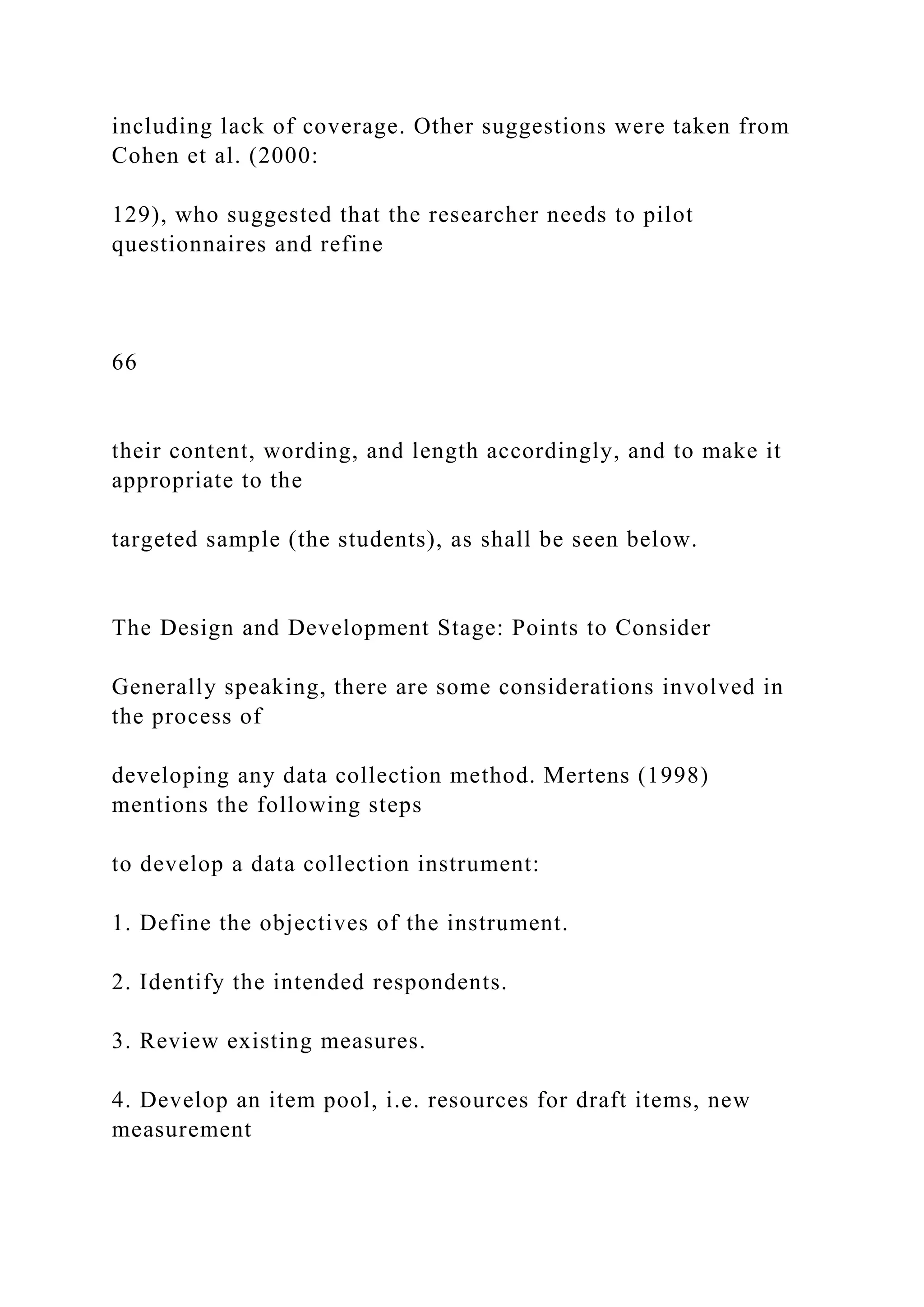 including lack of coverage. Other suggestions were taken from
Cohen et al. (2000:
129), who suggested that the researcher needs to pilot
questionnaires and refine
66
their content, wording, and length accordingly, and to make it
appropriate to the
targeted sample (the students), as shall be seen below.
The Design and Development Stage: Points to Consider
Generally speaking, there are some considerations involved in
the process of
developing any data collection method. Mertens (1998)
mentions the following steps
to develop a data collection instrument:
1. Define the objectives of the instrument.
2. Identify the intended respondents.
3. Review existing measures.
4. Develop an item pool, i.e. resources for draft items, new
measurement
 
