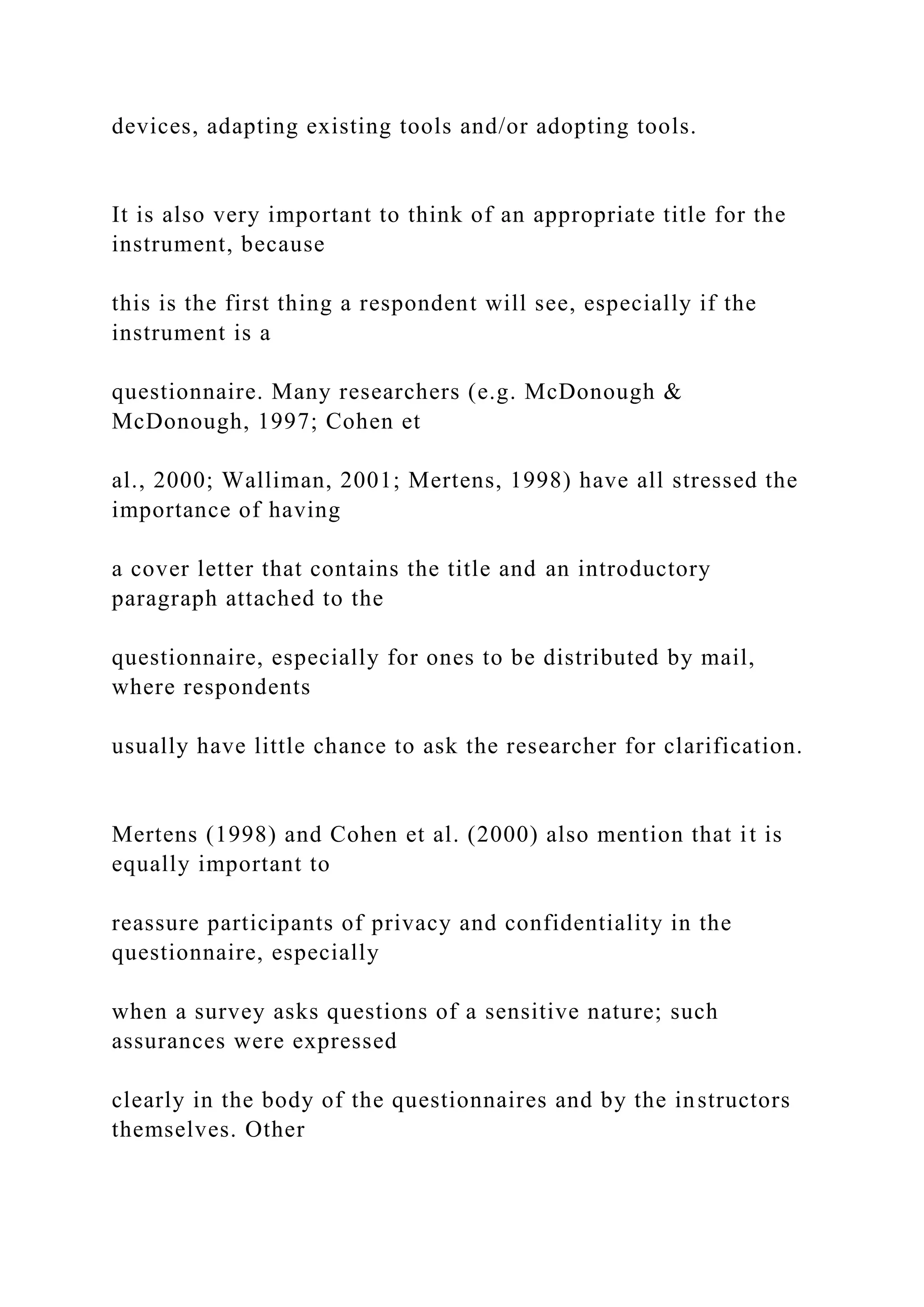 devices, adapting existing tools and/or adopting tools.
It is also very important to think of an appropriate title for the
instrument, because
this is the first thing a respondent will see, especially if the
instrument is a
questionnaire. Many researchers (e.g. McDonough &
McDonough, 1997; Cohen et
al., 2000; Walliman, 2001; Mertens, 1998) have all stressed the
importance of having
a cover letter that contains the title and an introductory
paragraph attached to the
questionnaire, especially for ones to be distributed by mail,
where respondents
usually have little chance to ask the researcher for clarification.
Mertens (1998) and Cohen et al. (2000) also mention that it is
equally important to
reassure participants of privacy and confidentiality in the
questionnaire, especially
when a survey asks questions of a sensitive nature; such
assurances were expressed
clearly in the body of the questionnaires and by the instructors
themselves. Other
 