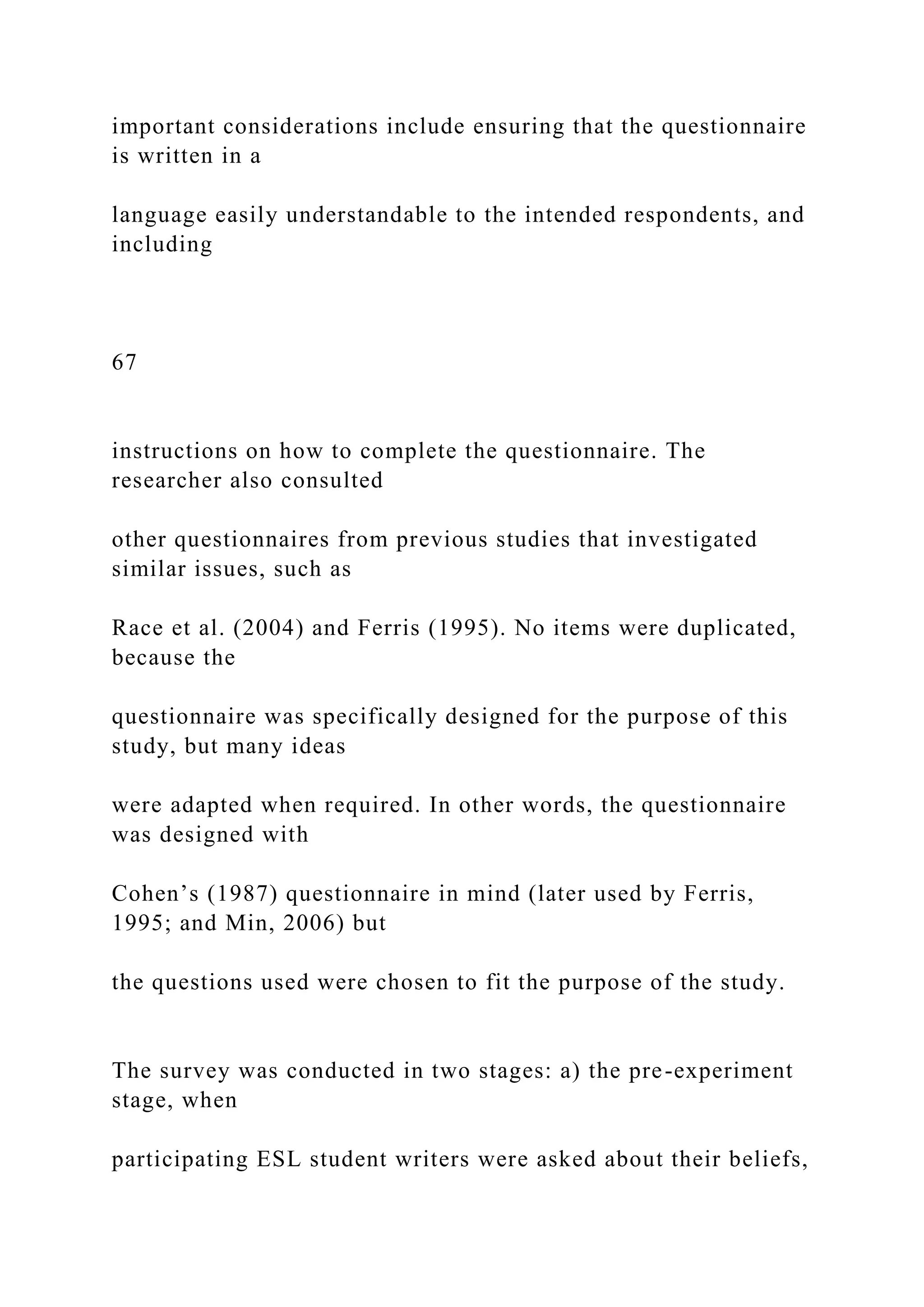 important considerations include ensuring that the questionnaire
is written in a
language easily understandable to the intended respondents, and
including
67
instructions on how to complete the questionnaire. The
researcher also consulted
other questionnaires from previous studies that investigated
similar issues, such as
Race et al. (2004) and Ferris (1995). No items were duplicated,
because the
questionnaire was specifically designed for the purpose of this
study, but many ideas
were adapted when required. In other words, the questionnaire
was designed with
Cohen’s (1987) questionnaire in mind (later used by Ferris,
1995; and Min, 2006) but
the questions used were chosen to fit the purpose of the study.
The survey was conducted in two stages: a) the pre-experiment
stage, when
participating ESL student writers were asked about their beliefs,
 