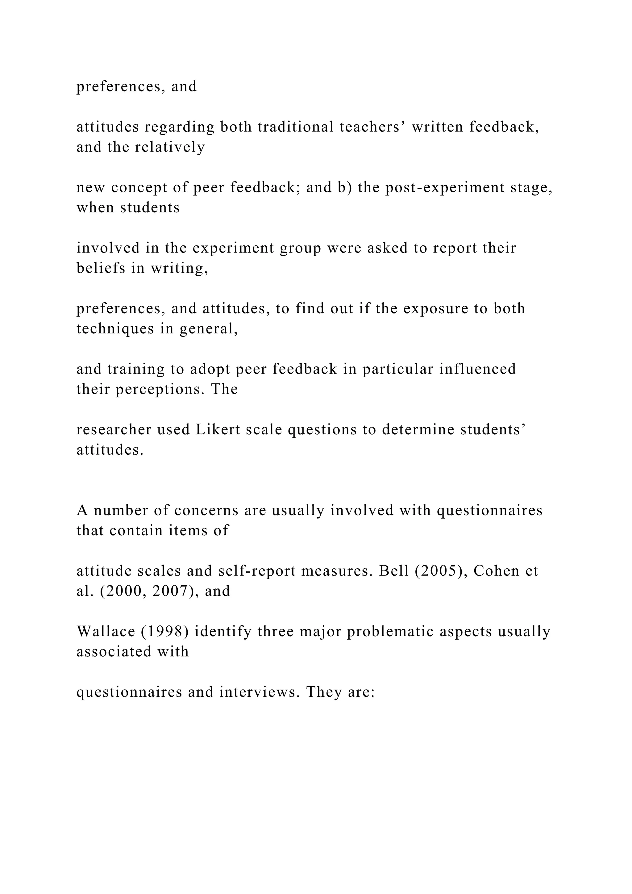 preferences, and
attitudes regarding both traditional teachers’ written feedback,
and the relatively
new concept of peer feedback; and b) the post-experiment stage,
when students
involved in the experiment group were asked to report their
beliefs in writing,
preferences, and attitudes, to find out if the exposure to both
techniques in general,
and training to adopt peer feedback in particular influenced
their perceptions. The
researcher used Likert scale questions to determine students’
attitudes.
A number of concerns are usually involved with questionnaires
that contain items of
attitude scales and self-report measures. Bell (2005), Cohen et
al. (2000, 2007), and
Wallace (1998) identify three major problematic aspects usually
associated with
questionnaires and interviews. They are:
 