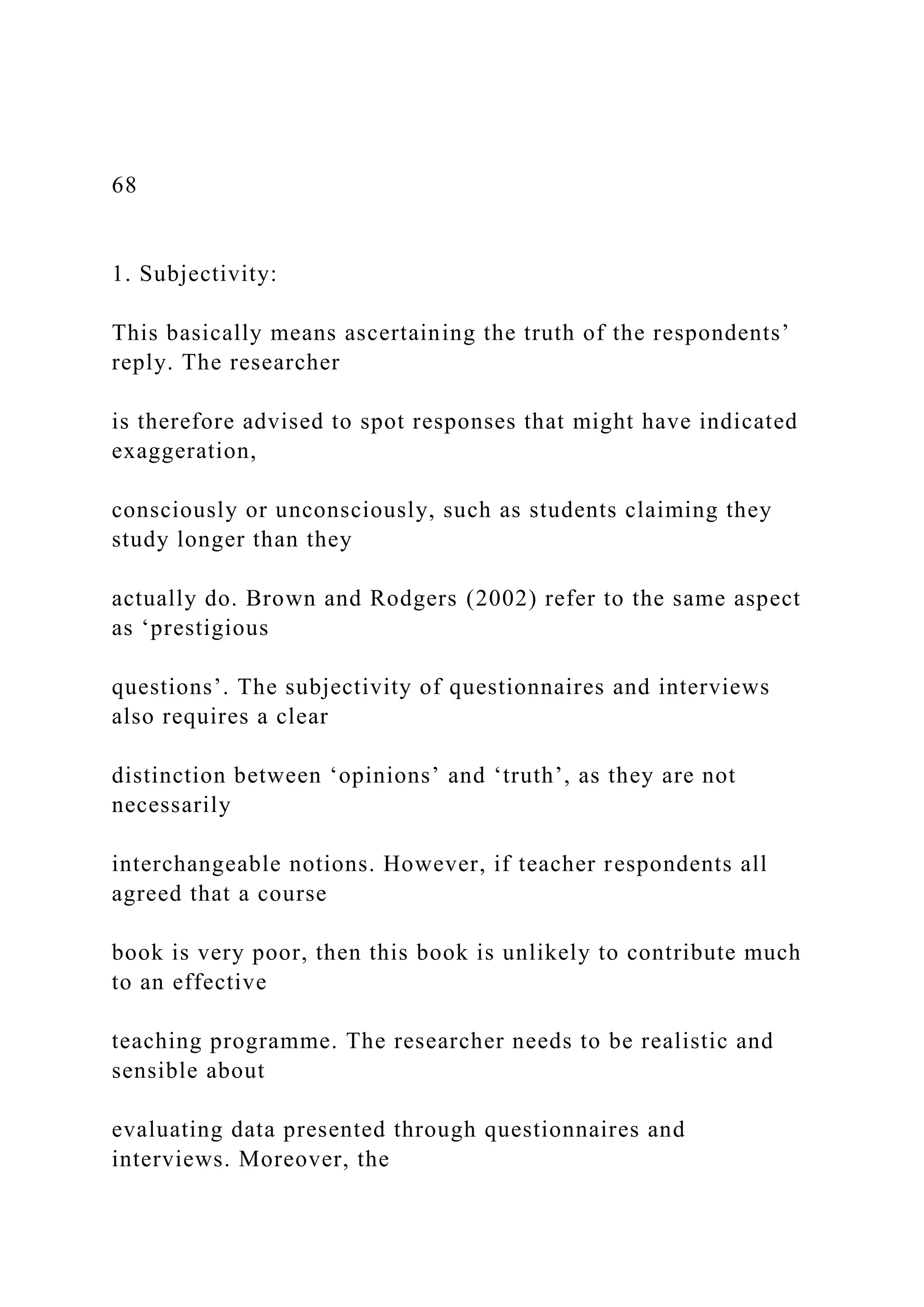 68
1. Subjectivity:
This basically means ascertaining the truth of the respondents’
reply. The researcher
is therefore advised to spot responses that might have indicated
exaggeration,
consciously or unconsciously, such as students claiming they
study longer than they
actually do. Brown and Rodgers (2002) refer to the same aspect
as ‘prestigious
questions’. The subjectivity of questionnaires and interviews
also requires a clear
distinction between ‘opinions’ and ‘truth’, as they are not
necessarily
interchangeable notions. However, if teacher respondents all
agreed that a course
book is very poor, then this book is unlikely to contribute much
to an effective
teaching programme. The researcher needs to be realistic and
sensible about
evaluating data presented through questionnaires and
interviews. Moreover, the
 