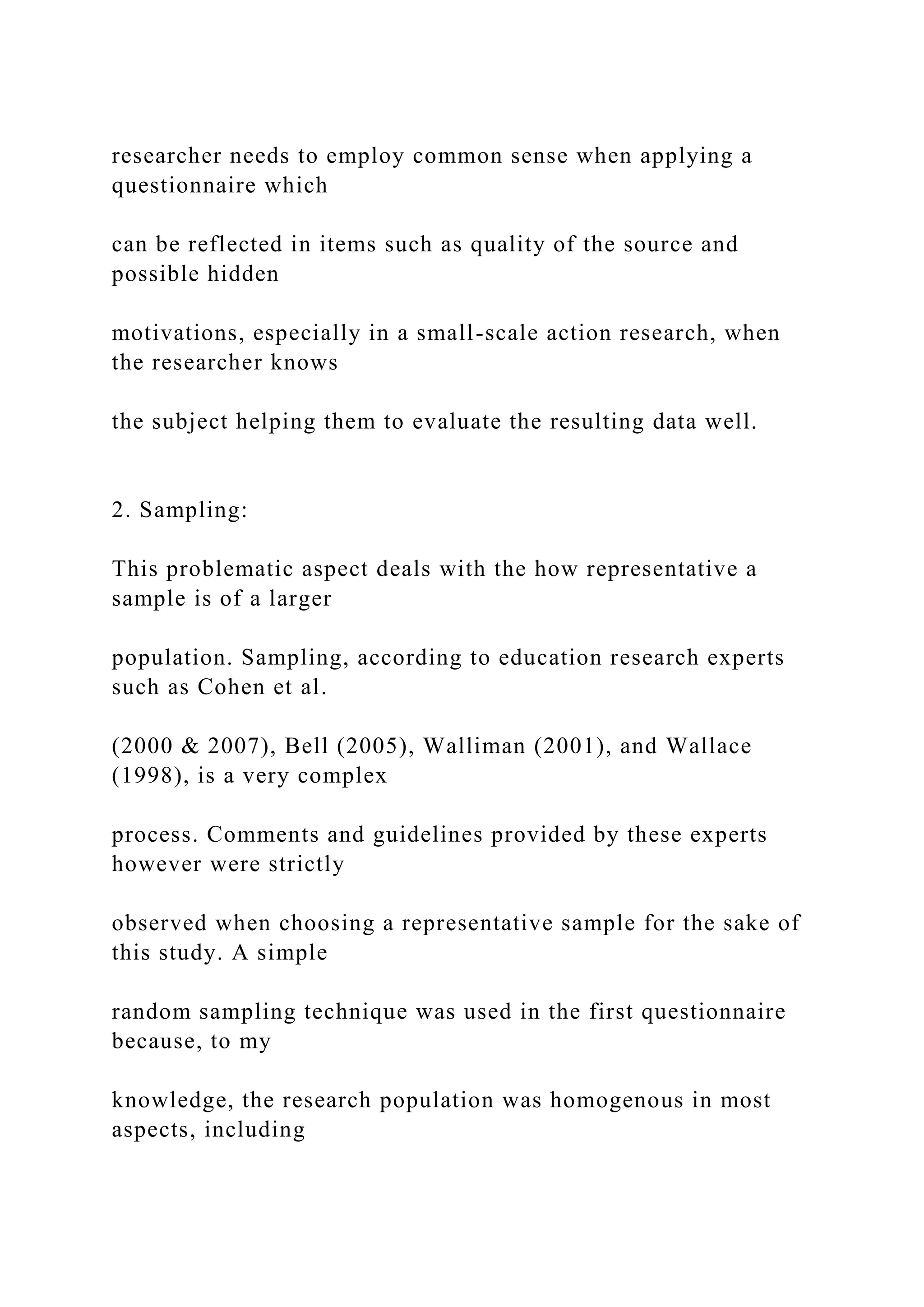 researcher needs to employ common sense when applying a
questionnaire which
can be reflected in items such as quality of the source and
possible hidden
motivations, especially in a small-scale action research, when
the researcher knows
the subject helping them to evaluate the resulting data well.
2. Sampling:
This problematic aspect deals with the how representative a
sample is of a larger
population. Sampling, according to education research experts
such as Cohen et al.
(2000 & 2007), Bell (2005), Walliman (2001), and Wallace
(1998), is a very complex
process. Comments and guidelines provided by these experts
however were strictly
observed when choosing a representative sample for the sake of
this study. A simple
random sampling technique was used in the first questionnaire
because, to my
knowledge, the research population was homogenous in most
aspects, including
 