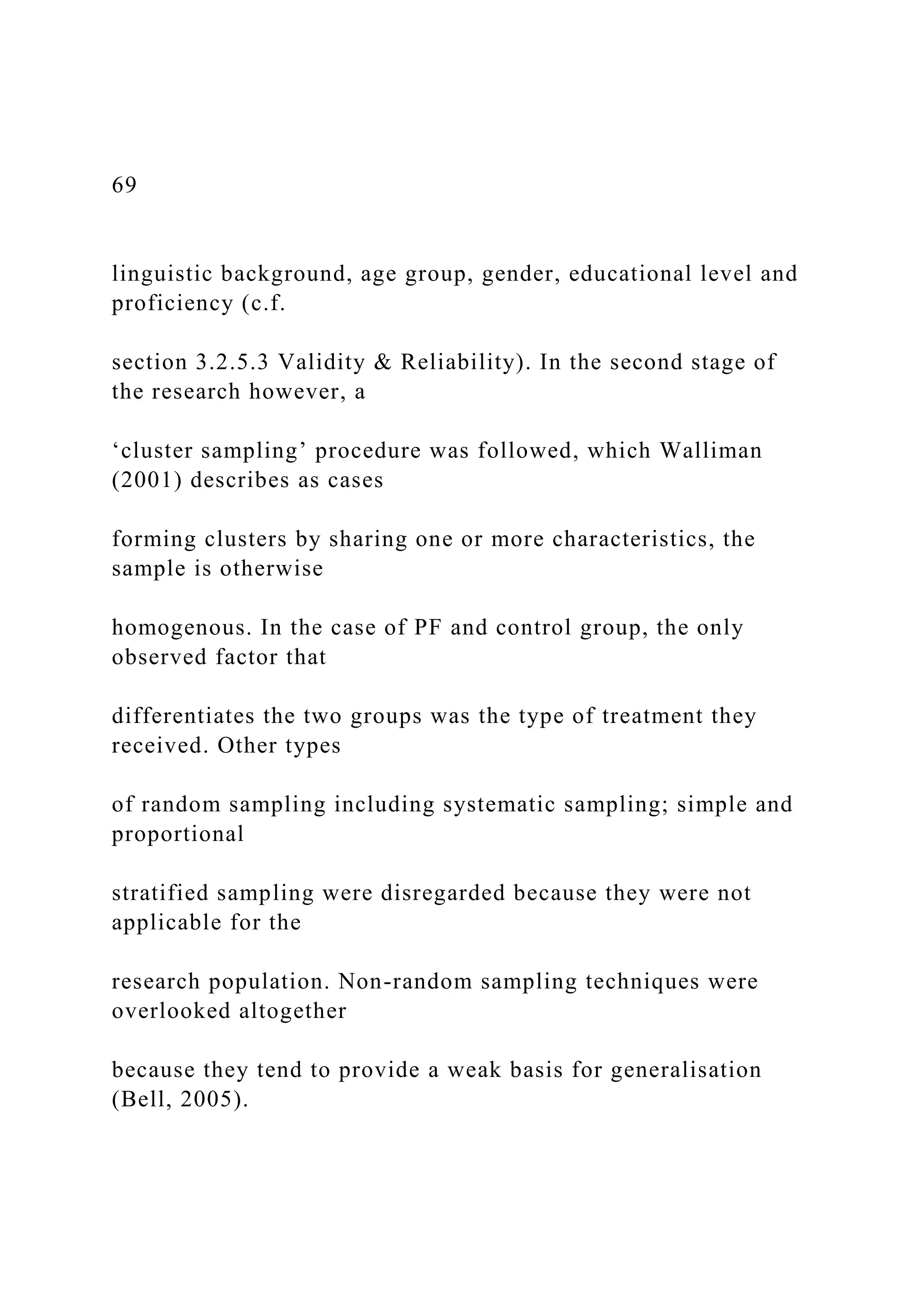 69
linguistic background, age group, gender, educational level and
proficiency (c.f.
section 3.2.5.3 Validity & Reliability). In the second stage of
the research however, a
‘cluster sampling’ procedure was followed, which Walliman
(2001) describes as cases
forming clusters by sharing one or more characteristics, the
sample is otherwise
homogenous. In the case of PF and control group, the only
observed factor that
differentiates the two groups was the type of treatment they
received. Other types
of random sampling including systematic sampling; simple and
proportional
stratified sampling were disregarded because they were not
applicable for the
research population. Non-random sampling techniques were
overlooked altogether
because they tend to provide a weak basis for generalisation
(Bell, 2005).
 