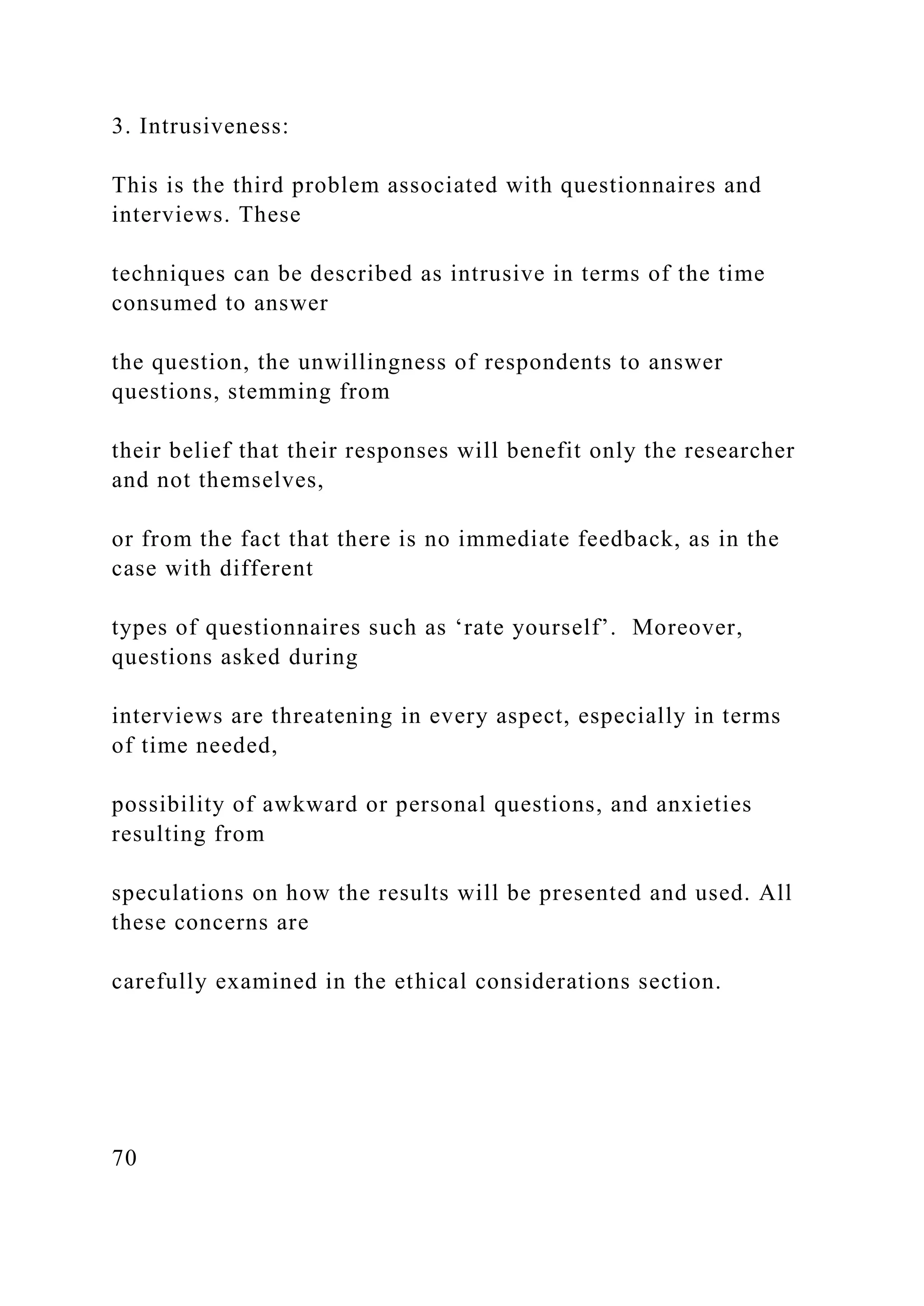 3. Intrusiveness:
This is the third problem associated with questionnaires and
interviews. These
techniques can be described as intrusive in terms of the time
consumed to answer
the question, the unwillingness of respondents to answer
questions, stemming from
their belief that their responses will benefit only the researcher
and not themselves,
or from the fact that there is no immediate feedback, as in the
case with different
types of questionnaires such as ‘rate yourself’. Moreover,
questions asked during
interviews are threatening in every aspect, especially in terms
of time needed,
possibility of awkward or personal questions, and anxieties
resulting from
speculations on how the results will be presented and used. All
these concerns are
carefully examined in the ethical considerations section.
70
 